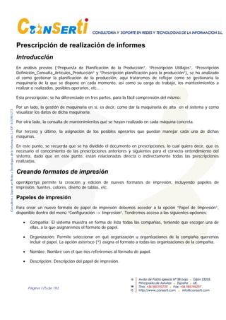 Página 175 de 193
Prescripción de realización de informes
Introducción
En análisis previos (“Propuesta de Planificación de la Producción”, “Prescripción Utillajes”, “Prescripción
Definición_Consulta_Artículos_Producción” y “Prescripción planificación para la producción”), se ha analizado
el como gestionar la planificación de la producción, aquí trataremos de reflejar como se gestionaría la
maquinaria de la que se dispone en cada momento, así como su carga de trabajo, los mantenimientos a
realizar o realizados, posibles operarios, etc... .
Esta prescripción, se ha diferenciado en tres partes, para la fácil comprensión del mismo:
Por un lado, la gestión de maquinaria en sí, es decir, como dar la maquinaria de alta en el sistema y como
visualizar los datos de dicha maquinaria.
Por otro lado, la consulta de mantenimientos que se hayan realizado en cada máquina concreta.
Por tercero y último, la asignación de los posibles operarios que puedan manejar cada una de dichas
máquinas.
En este punto, se recuerda que se ha dividido el documento en prescripciones, lo cual quiere decir, que es
necesario el conocimiento de las prescripciones anteriores y siguientes para el correcto entendimiento del
sistema, dado que en este punto, están relacionadas directa o indirectamente todas las prescripciones
realizadas.
Creando formatos de impresión
openXpertya permite la creación y edición de nuevos formatos de impresión, incluyendo papeles de
impresión, fuentes, colores, diseño de tablas, etc.
Papeles de impresión
Para crear un nuevo formato de papel de impresión debemos acceder a la opción “Papel de Impresión”,
disponible dentro del menú “Configuración -> Impresión”. Tendremos acceso a las siguientes opciones:
• Compañía: El sistema muestra en forma de lista todas las compañías, teniendo que escoger una de
ellas, a la que asignaremos el formato de papel.
• Organización: Permite seleccionar en qué organización u organizaciones de la compañía queremos
incluir el papel. La opción asterisco (*) asigna el formato a todas las organizaciones de la compañía.
• Nombre: Nombre con el que nos referiremos al formato de papel.
• Descripción: Descripción del papel de impresión.
 