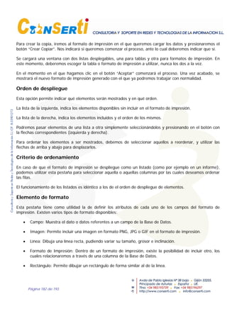 Página 182 de 193
Para crear la copia, iremos al formato de impresión en el que queremos cargar los datos y presionaremos el
botón “Crear Copiar”. Nos indicará si queremos comenzar el proceso, ante lo cual deberemos indicar que sí.
Se cargará una ventana con dos listas desplegables, una para tablas y otra para formatos de impresión. En
este momento, deberemos escoger la tabla o formato de impresión a utilizar, nunca los dos a la vez.
En el momento en el que hagamos clic en el botón “Aceptar” comenzará el proceso. Una vez acabado, se
mostrará el nuevo formato de impresión generado con el que ya podremos trabajar con normalidad.
Orden de despliegue
Esta opción permite indicar qué elementos serán mostrados y en qué orden.
La lista de la izquierda, indica los elementos disponibles sin incluir en el formato de impresión.
La lista de la derecha, indica los elementos incluidos y el orden de los mismos.
Podremos pasar elementos de una lista a otra simplemente seleccionándolos y presionando en el botón con
la flechas correspondientes (izquierda y derecha).
Para ordenar los elementos a ser mostrados, debemos de seleccionar aquellos a reordenar, y utilizar las
flechas de arriba y abajo para desplazarlos.
Criterio de ordenamiento
En caso de que el formato de impresión se despliegue como un listado (como por ejemplo en un informe),
podemos utilizar esta pestaña para seleccionar aquella o aquellas columnas por las cuales deseamos ordenar
las filas.
El funcionamiento de los listados es idéntico a los de el orden de despliegue de elementos.
Elemento de formato
Esta pestaña tiene como utilidad la de definir los atributos de cada uno de los campos del formato de
impresión. Existen varios tipos de formato disponibles:
• Campo: Muestra el dato o datos referentes a un campo de la Base de Datos.
• Imagen: Permite incluir una imagen en formato PNG, JPG o GIF en el formato de impresión.
• Línea: Dibuja una línea recta, pudiendo variar su tamaño, grosor e inclinación.
• Formato de Impresión: Dentro de un formato de impresión, existe la posibilidad de incluir otro, los
cuales relacionaremos a través de una columna de la Base de Datos.
• Rectángulo: Permite dibujar un rectángulo de forma similar al de la línea.
 