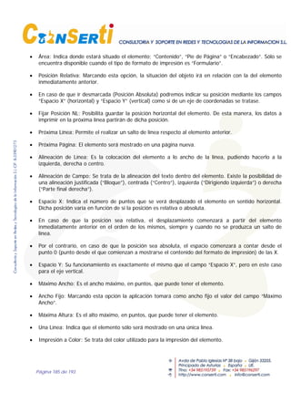 Página 185 de 193
• Área: Indica donde estará situado el elemento; “Contenido”, “Pie de Página” o “Encabezado”. Sólo se
encuentra disponible cuando el tipo de formato de impresión es “Formulario”.
• Posición Relativa: Marcando esta opción, la situación del objeto irá en relación con la del elemento
inmediatamente anterior.
• En caso de que ir desmarcada (Posición Absoluta) podremos indicar su posición mediante los campos
“Espacio X” (horizontal) y “Espacio Y” (vertical) como si de un eje de coordenadas se tratase.
• Fijar Posición NL: Posibilita guardar la posición horizontal del elemento. De esta manera, los datos a
imprimir en la próxima línea partirán de dicha posición.
• Próxima Línea: Permite el realizar un salto de línea respecto al elemento anterior.
• Próxima Página: El elemento será mostrado en una página nueva.
• Alineación de Línea: Es la colocación del elemento a lo ancho de la línea, pudiendo hacerlo a la
izquierda, derecha o centro.
• Alineación de Campo: Se trata de la alineación del texto dentro del elemento. Existe la posibilidad de
una alineación justificada (“Bloque”), centrada (“Centro”), izquierda (“Dirigiendo izquierda”) o derecha
(“Parte final derecha”).
• Espacio X: Indica el número de puntos que se verá desplazado el elemento en sentido horizontal.
Dicha posición varía en función de si la posición es relativa o absoluta.
• En caso de que la posición sea relativa, el desplazamiento comenzará a partir del elemento
inmediatamente anterior en el orden de los mismos, siempre y cuando no se produzca un salto de
línea.
• Por el contrario, en caso de que la posición sea absoluta, el espacio comenzará a contar desde el
punto 0 (punto desde el que comienzan a mostrarse el contenido del formato de impresión) de las X.
• Espacio Y: Su funcionamiento es exactamente el mismo que el campo “Espacio X”, pero en este caso
para el eje vertical.
• Máximo Ancho: Es el ancho máximo, en puntos, que puede tener el elemento.
• Ancho Fijo: Marcando esta opción la aplicación tomará como ancho fijo el valor del campo “Máximo
Ancho”.
• Máxima Altura: Es el alto máximo, en puntos, que puede tener el elemento.
• Una Línea: Indica que el elemento sólo será mostrado en una única línea.
• Impresión a Color: Se trata del color utilizado para la impresión del elemento.
 