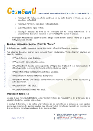 Página 187 de 193
o Rectángulo 3D: Incluye un efecto sombreado en su parte derecha e inferior, que da un
aspecto de profundidad.
o Rectángulo Normal: Se trata de un rectángulo al uso.
o Oval: Dibujará una figura ovalada.
o Rectángulo Biselado: Se trata de un rectángulo con los bordes redondeados. Si lo
seleccionamos, deberemos indicar en el campo “Código” los puntos de biselado.
• Descripción: Marcando esta opción la figura a dibujar tendrá el mismo color de relleno que el que se
le haya asignado al borde.
Variables disponibles para el elemento “Texto”
Se tratan de unas variables capaces de mostrar información referente al formato de impresión.
Para utilizarlas, deberemos crear un nuevo elemento “Texto” e incluir como “Texto a Imprimir” alguna de las
siguientes variables:
• @*Page@: Número actual de página.
• @*PageCount@: Número total de páginas.
• @*MultiPageInfo@: Muestra un mensaje similar a "Página X de Y" (donde X es el número actual e Y
el total), pero sólo es impresa si el formato contiene más de una página.
• @*CopyInfo@: Indica si el documento se trata de una copia.
• @*ReportName@: Nombre del formato de impresión.
• @*Header@: Muestra una cabecera con la información referente al usuario, cliente, organización y
datos de conexión.
• @*CurrentDate@: Fecha actual.
• @*CurrentDateTime@: Fecha y hora actual.
Traducción del objeto
En caso de que hayamos habilitado la opción “Mostrar Pestañas de Traducción” en las preferencias de la
aplicación, tendremos acceso a esta pestaña.
El objetivo de la misma, es de realizar una traducción de los elementos de la aplicación a todos aquellos
idiomas que deseemos, los que nos resultará muy útil para traducir formatos de impresión, sin necesidad así
de crear el mismo formato para cada uno de los idiomas a utilizar.
 