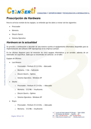 Página 189 de 193
Prescripción de Hardware
Para la correcta revisión de los equipos, se entiende que los datos a revisar son los siguientes:
• Procesador
• Memoria
• Disco/s Duro/s
• Sistema Operativo
Hardware en la actualidad
Se procede a continuación a describir de una manera sucinta el equipamiento informático disponible para la
implementación del software ERP Openxpertya en la empresa Lomoan.
En las oficinas disponen para tal menester de cinco equipos informáticos y un servidor, además de un
ordenador sin especificar, dado que se encontraba sin conectar, en el taller.
Equipos de Oficinas;
• Luis Brasero
o Procesador.- Pentium IV 3.0 Ghz. - Adecuado
o Memoria.- 1 Gb -- Suficiente
o Disco/s Duro/s.- Optimo
o Sistema Operativo.- Windows XP
• Diseño
o Procesador.- Pentium IV 2.8 Ghz. -- Adecuado
o Memoria.- 512 Mb -- Insuficiente
o Disco/s Duro/s.- Optimo
o Sistema Operativo.- Windows XP
• Reyes
o Procesador.- Pentium IV 2.8 Ghz. -- Adecuado
o Memoria.- 512 Mb -- Insuficiente
 