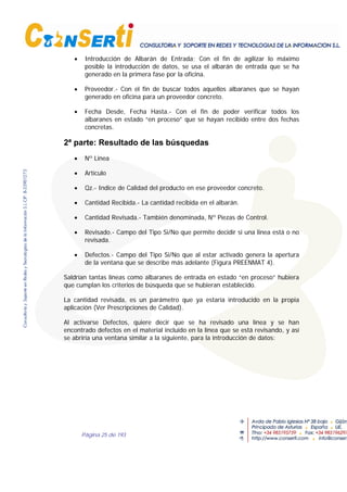 Página 25 de 193
• Introducción de Albarán de Entrada; Con el fin de agilizar lo máximo
posible la introducción de datos, se usa el albarán de entrada que se ha
generado en la primera fase por la oficina.
• Proveedor.- Con el fin de buscar todos aquellos albaranes que se hayan
generado en oficina para un proveedor concreto.
• Fecha Desde, Fecha Hasta.- Con el fin de poder verificar todos los
albaranes en estado “en proceso” que se hayan recibido entre dos fechas
concretas.
2ª parte: Resultado de las búsquedas
• Nº Linea
• Artículo
• Qz.- Indice de Calidad del producto en ese proveedor concreto.
• Cantidad Recibida.- La cantidad recibida en el albarán.
• Cantidad Revisada.- También denominada, Nº Piezas de Control.
• Revisado.- Campo del Tipo Si/No que permite decidir si una linea está o no
revisada.
• Defectos.- Campo del Tipo Si/No que al estar activado genera la apertura
de la ventana que se describe más adelante (Figura PREENMAT 4).
Saldrían tantas líneas como albaranes de entrada en estado “en proceso” hubiera
que cumplan los criterios de búsqueda que se hubieran establecido.
La cantidad revisada, es un parámetro que ya estaría introducido en la propia
aplicación (Ver Prescripciones de Calidad).
Al activarse Defectos, quiere decir que se ha revisado una línea y se han
encontrado defectos en el material incluido en la línea que se está revisando, y así
se abriría una ventana similar a la siguiente, para la introducción de datos:
 