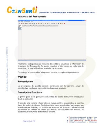 Página 30 de 193
Impuesto del Presupuesto
Finalmente, en la pestaña de impuesto del pedido se visualizará la información de
Impuestos del Presupuesto. Se puede visualizar la información de cada tasa de
impuestos y la base utilizada para calcular ese impuesto.
Con esto ya se puede volver a la primera pestaña y completar el presupuesto.
Pedido
Preescripción
La prescripción del pedido coincide plenamente con la operativa actual de
openXpertya, con lo que nos remitimos al apartado siguiente,
Descripción Funcional
El primer paso es la generación del pedido de cliente. Este puede introducirse
desde la aplicación.
Al acceder a la ventana y hacer click en nuevo registro se procederá a crear los
datos del pedido de clientes. Tanto Compañía como organización, son campos que
se rellenan por defecto y no pueden ser alterados por el usuario, el número del
documento, en cambio, se rellena por defecto, pero si podría ser alterado. Se
puede incluir un número de referencia opcional.
 