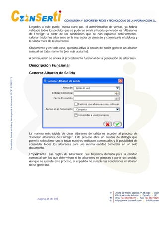 Página 35 de 193
Llegados a este punto, queda claro que, el administrativo de ventas, ya habría
validado todos los pedidos que se pudieran servir y habría generado los “Albaranes
de Entrega” a partir de las condiciones que se han expuesto anteriormente,
saldrían todos los albaranes en la impresora de almacén y comenzaría el picking y
la salida física de la mercancía.
Obviamente y en todo caso, quedará activa la opción de poder generar un albarán
manual en todo momento (ver más adelante).
A continuación se anexa el procedimiento funcional de la generación de albaranes.
Descripción Funcional
Generar Albarán de Salida
La manera más rápida de crear albaranes de salida es acceder al proceso de
“Generar albaranes de Entrega”. Este proceso abre un cuadro de dialogo que
permite seleccionar una o todas nuestras entidades comerciales y la posibilidad de
consolidar todos los albaranes para una misma entidad comercial en un solo
documento.
Importante: Las reglas de Albaranado que hayamos definido para la entidad
comercial son las que determinan si los albaranes se generan a partir del pedido.
Aunque se ejecute este proceso, si el pedido no cumple las condiciones el albaran
no se generara.
 