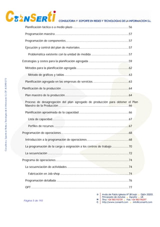 Página 5 de 193
Planificación táctica o a medio plazo ...............................................................56
Programación maestra...................................................................................57
Programación de componentes.......................................................................57
Ejecución y control del plan de materiales.......................................................57
Problemática existente con la unidad de medida ..........................................57
Estrategias y costes para la planificación agregada .............................................59
Métodos para la planificación agregada...........................................................62
Método de gráficos y tablas ........................................................................63
Planificación agregada en las empresas de servicios ........................................63
Planificación de la producción ............................................................................64
Plan maestro de la producción........................................................................64
Proceso de desagregación del plan agregado de producción para obtener el Plan
Maestro de la Producción ...............................................................................66
Planificación aproximada de la capacidad........................................................66
Lista de capacidad......................................................................................67
Perfiles de recursos ....................................................................................67
Programación de operaciones............................................................................68
Introducción a la programación de operaciones...............................................68
La programación de la carga o asignación a los centros de trabajo ...................70
La secuenciación ...........................................................................................72
Programa de operaciones..................................................................................74
La secuenciación de actividades .....................................................................74
Fabricación en Job-shop .............................................................................74
Programación detallada .................................................................................76
OPT..............................................................................................................77
 