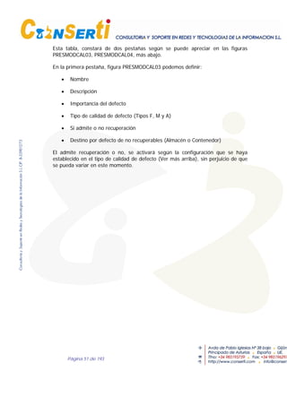 Página 51 de 193
Esta tabla, constará de dos pestañas según se puede apreciar en las figuras
PRESMODCAL03, PRESMODCAL04, más abajo.
En la primera pestaña, figura PRESMODCAL03 podemos definir:
• Nombre
• Descripción
• Importancia del defecto
• Tipo de calidad de defecto (Tipos F, M y A)
• Si admite o no recuperación
• Destino por defecto de no recuperables (Almacén o Contenedor)
El admite recuperación o no, se activará según la configuración que se haya
establecido en el tipo de calidad de defecto (Ver más arriba), sin perjuicio de que
se pueda variar en este momento.
 