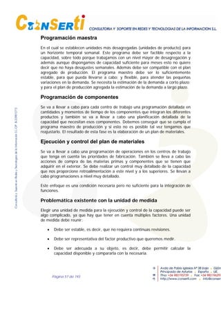 Página 57 de 193
Programación maestra
En el cual se establecen unidades más desagregadas (unidades de producto) para
un horizonte temporal semanal. Este programa debe ser factible respecto a la
capacidad, sobre todo porque trabajamos con un nivel mayor de desagregación y
además aunque dispongamos de capacidad suficiente para meses esto no quiere
decir que no haya desajustes semanales. Además debe ser compatible con el plan
agregado de producción. El programa maestro debe ser lo suficientemente
estable, para que pueda llevarse a cabo; y flexible, para atender las pequeñas
variaciones en la demanda. Se necesita la estimación de la demanda a corto plazo;
y para el plan de producción agregada la estimación de la demanda a largo plazo.
Programación de componentes
Se va a llevar a cabo para cada centro de trabajo una programación detallada en
cantidades y momentos de tiempo de los componentes que integran los diferentes
productos y también se va a llevar a cabo una planificación detallada de la
capacidad que necesitan esos componentes. Debemos conseguir que se cumpla el
programa maestro de producción y si esto no es posible tal vez tengamos que
reajustarlo. El resultado de esta fase es la elaboración de un plan de materiales.
Ejecución y control del plan de materiales
Se va a llevar a cabo una programación de operaciones en los centros de trabajo
que tenga en cuenta las prioridades de fabricación. También se lleva a cabo las
acciones de compra de las materias primas y componentes que se tienen que
adquirir en el exterior. Se debe realizar un control muy detallado de la capacidad
que nos proporcione retroalimentación a este nivel y a los superiores. Se llevan a
cabo programaciones a nivel muy detallado.
Este enfoque es una condición necesaria pero no suficiente para la integración de
funciones.
Problemática existente con la unidad de medida
Elegir una unidad de medida para la ejecución y control de la capacidad puede ser
algo complicado, ya que hay que tener en cuenta múltiples factores. Una unidad
de medida debe reunir:
• Debe ser estable, es decir, que no requiera continuas revisiones.
• Debe ser representativa del factor productivo que queremos medir.
• Debe ser adecuada a su objeto, es decir, debe permitir calcular la
capacidad disponible y compararla con la necesaria.
 