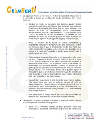 Página 60 de 193
• La capacidad. Vamos a incrementar o reducir la capacidad, adaptándola a
la demanda a través de medidas de ajuste transitorias. Hay varias
opciones:
o Cambiar los niveles de inventario. Los directivos pueden decidir
acumular inventarios en periodos de baja demanda para utilizarlos
en períodos de demanda alta. Pero tiene un coste asociado, y se
aumenta el coste de mantenimiento, robos, obsolescencia,
almacenamiento, seguros, capital invertido,… y puede oscilar entre
15-50% del valor del artículo anualmente. En periodos de alta
demanda las rotura de inventario pueden dar lugar a perdida de
ventas debido a plazos de entrega más largos y peores servicios.
o Variar el volumen de la fuerza de ventas. Contratando y
despidiendo trabajadores temporalmente. Los trabajadores deben
ser formados con lo que la productividad media baje hasta que
estén plenamente integrados en la empresa. Los despidos van a
afectar a la moral del trabajador y puede hacer también que la
productividad sea menor.
o Variar las tasas de producción mediante las horas extras o las horas
inactivas. En períodos de alta demanda podemos recurrir a horas
extras, pero normalmente suele existir un limite con respecto al
número de horas extras que se pueden utilizar. Estas tienen un
coste mayor que las horas normales, conlleva un aumento de los
gastos generales asociados al mantenimiento de tener un centro de
trabajo abierto. Pero demasiadas horas extras pueden agotar al
trabajador y que su productividad total disminuya. En periodos de
baja demanda, la empresa debería buscar algún trabajo alternativo
para esos trabajadores que están ociosos.
o Subcontratar, en períodos de alta demanda, algún tipo de trabajo.
Esta opción tiene una serie de peligros, ya que el coste de
subcontratación es bastante elevado, corremos el riesgo de que el
cliente decida irse a un competidor, y es muy difícil encontrar a un
proveedor subcontratista que entregue el producto con la calidad y
en el tiempo requerido.
o Usar trabajadores a tiempo parcial, para cubrir las necesidades de
mano de obra no cualificada, es usual en el sector servicios.
• La demanda. Se intenta aumentar o disminuir la demanda cuando varíe de
nuestra capacidad. Tenemos varias opciones:
o Influir en la demanda, cuando es baja, podemos influir con
promociones, publicidad, incrementar el personal de ventas para
 