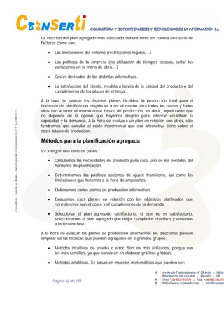 Página 62 de 193
La elección del plan agregado más adecuado deberá tener en cuenta una serie de
factores como son:
• Las limitaciones del entorno (restricciones legales,…)
• Las políticas de la empresa (no utilización de tiempos ociosos, evitar las
variaciones en la mano de obra,…)
• Costes derivados de las distintas alternativas.
• La satisfacción del cliente, medida a través de la calidad del producto o del
cumplimiento de los plazos de entrega…
A la hora de evaluar los distintos planes factibles, la producción total para el
horizonte de planificación elegido va a ser el mismo para todos los planes y todos
ellos van a tener el mismo coste básico de producción, es decir, aquel coste que
no depende de la opción que hayamos elegido para intentar equilibrar la
capacidad y la demanda. A la hora de evaluara un plan en relación con otros, sólo
tendremos que calcular el coste incremental que esa alternativa tiene sobre el
coste básico de producción.
Métodos para la planificación agregada
Va a seguir una serie de pasos:
• Calculamos las necesidades de producto para cada uno de los períodos del
horizonte de planificación.
• Determinamos las posibles opciones de ajuste transitorio, así como las
limitaciones que tenemos a la hora de emplearlos.
• Elaboramos varios planes de producción alternativos
• Evaluamos esos planes en relación con los objetivos planteados que
normalmente son el coste y el cumplimiento de la demanda.
• Seleccionar el plan agregado satisfactorio, si este no es satisfactorio,
seleccionamos el plan agregado que mejor cumpla los objetivos y volvemos
a la tercera fase.
A la hora de evaluar los planes de producción alternativos los directores pueden
emplear varias técnicas que pueden agruparse en 3 grandes grupos:
• Métodos intuitivos de prueba o error. Son los más utilizados, porque son
los más sencillos, ya que consisten en elaborar gráficos y tablas.
• Métodos analíticos. Se basan en modelos matemáticos que pueden ser:
 
