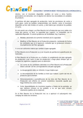 Página 65 de 193
clientes, con el inventario disponible, pedidos en curso y otras fuentes
generadores de demanda, con el objetivo de obtener las necesidades en unidades
de producto.
Si partimos del plan agregado de producción, tanto las previsiones de venta a
corto plazo, como los pedidos comprometidos con clientes, como el inventario
disponible ya han sido tenidos en cuenta, y sólo habría que considerar los pedidos
en curso.
En este punto van a llegar a un Plan Maestro de la Producción que será valido si la
carga que genera, es decir, la capacidad que requiere, es compatible con la
capacidad disponible. Si existen problemas de factibilidad, hay 2 opciones:
• Medidas adicionales de aumento transitorio de la capacidad.
• Modificar el Plan Maestro de la Producción propuesto, cambiando de fechas
las cantidades que en él aparecen, evitando que se produzcan retrasos o
incumplimientos del Plan agregado.
Y si no son suficientes habría que cambiar el plan agregado.
El Plan Maestro de la Producción va a ser el punto de partida de la planificación de
materiales.
El Plan Maestro de la Producción va a facilitar el cumplimiento del plan agregado
de producción y por tanto el plan de producción a largo plazo siempre que se
cumplan los siguientes requisitos para su obtención:
• Las sumas de las cantidades obtenidas en el Plan Maestro de la Producción
deben coincidir con las correspondientes del plan agregado.
• La desagregación debe ser eficiente, lo que implica que:
• La descomposición de las familias se tiene que realizar a partir del mix de
productos que la forman.
• Dimensionamiento y periodificación de los lotes del Plan Maestro de la
Producción con criterios de carácter económico, buscando aquella que
haga mínimos los costes totales.
• Evitar disponibilidades de inventario negativo a finales de los periodos, ya
que indicaría retrasos en los pedidos, a no ser que sean retrasos
voluntarios (política de la empresa).
En el Plan Maestro de la Producción nos va a aparecer el subconjunto más
complejo de todas las versiones.
 