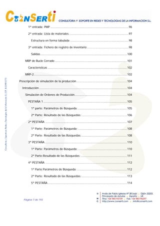 Página 7 de 193
1ª entrada: PMP ........................................................................................96
2ª entrada: Lista de materiales ...................................................................97
Estructura en forma tabulada ..................................................................98
3ª entrada: Fichero de registro de inventario...............................................98
Salidas .................................................................................................100
MRP de Bucle Cerrado .................................................................................101
Características .........................................................................................102
MRP-2.........................................................................................................102
Prescripción de simulación de la producción.........................................................104
Introducción...................................................................................................104
Simulación de Ordenes de Producción...........................................................104
PESTAÑA 1 ..............................................................................................105
1ª parte: Parámetros de Búsqueda; .......................................................105
2ª Parte: Resultado de las Búsquedas:...................................................106
2ª PESTAÑA ............................................................................................107
1ª Parte: Parámetros de Búsqueda; .......................................................108
2ª Parte: Resultado de las Búsquedas:...................................................108
3ª PESTAÑA ............................................................................................110
1ª Parte: Parámetros de Búsqueda; .......................................................110
2ª Parte:Resultado de las Búsquedas:....................................................111
4ª PESTAÑA ............................................................................................112
1ª Parte:Parámetros de Búsqueda; ........................................................112
2ª Parte: Resultado de las Búsquedas:...................................................113
5ª PESTAÑA .........................................................................................114
 