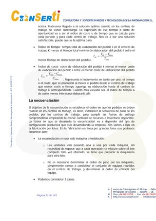 Página 72 de 193
ociosa. Habremos llegado a la solución optima cuando en los centros de
trabajo no existe sobrecarga. La expresión de ese tiempo o coste de
oportunidad va a ser el índice de coste o de tiempo que se calcula para
cada período y para cada centro de trabajo. Nos va a dar una solución
satisfactoria, puede que se la optima o no.
• Índice de tiempo: tiempo total de elaboración del pedido i en el centros de
trabajo K menos el tiempo total mínimo de elaboración del pedido i entre el
menor tiempo de elaboración del pedido i.
I
T T
T
tik
tik timin
timin
=
−
• Índice de coste: coste de elaboración del pedido k menos el menor coste
de elaboración del pedido i entre el menor coste de elaboración del pedido
i.
I
C C
C
cik
tik timin
timin
=
−
. Representa el incremento en tanto por uno, el tiempo
o el coste, que se produciría al mover el pedido desde el centros de trabajo
que menor coste o tiempo suponga su elaboración hasta el centros de
trabajo k correspondiente. Cuanto más elevado sea el índice de tiempo o
de coste menos interesará elaborarlo allí.
La secuenciación
El objetivo de la secuenciación es establecer el orden en que los pedidos se deben
realizar en los centros de trabajo, es decir, establecer la secuencia de paso de los
pedidos por los centros de trabajo, para cumplir las fechas de entrega
comprometidas empleando la menor cantidad de recursos e inventario disponible.
La forma en que se desarrolla la secuenciación va a depender del tipo de
configuración productiva que este desarrollando la empresa. Nos vamos a fijar en
la fabricación por lotes. En la fabricación en línea por grandes lotes nos podemos
encontrar ante:
• La secuenciación en una solo máquina o instalación:
o Las unidades van pasando una a una por cada máquina, sin
necesidad de esperar que a cada operación se ejecute sobre el lote
completo. Una vez obtenido, se tiene que preparar la maquinaria
para otro lote.
o No es necesario determinar el orden de paso por las máquinas,
simplemente vamos a considerar el conjunto de equipos reunidos
en el centros de trabajo, y determinar el orden de entrada del
equipo.
• Podemos considerar 3 casos:
 