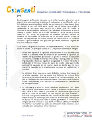 Página 77 de 193
OPT
Se construye un grafo donde los nudos van a ser las máquinas y los arcos son la
trayectoria de una maquina a la siguiente. A continuación se identifican los centros
de trabajo que generan cuello de botella, que son grupos de máquinas que tienen
que trabajar a más del 100% para cumplir con el trabajo programado. A
continuación se programan estos centros de trabajo cuello de botella, se
determina el tamaño del lote y el tamaño de cada tarea de forma que se intente
producir el máximo posible (en el cuello) mientras se cumple ese programa de
producción. Por último, se programan las máquinas restantes tratando de
satisfacer las necesidades de materiales de las secciones criticas (cuellos de
botella), las máquinas que no forman parte de los cuellos tendrán un exceso de
capacidad, y podrán obtener lotes pequeños para tener totalmente cargadas las
máquinas cuellos de botella.
Es un técnica útil para instalaciones con capacidad limitada, ya que detecta los
cuellos de botella. Los principios básicos de la OPT pueden resumirse en 9 reglas:
• No se debe equilibrar la capacidad productiva sino el flujo de producción.
Como es el recurso cuello de botella el que determina la capacidad del
sistema hay que intentar que sea este el que fije el ritmo de la producción,
así estamos evitando inventarios innecesarios y consiguiendo los mismos
ingresos netos. Había que equilibrar la capacidad de recursos no cuello de
botella con el ritmo que marcan los cuello de botella. Había que intentar
aumentar la capacidad de los recursos cuello de botella que me van a
marcar la capacidad de la empresa para conseguir un equilibrio con el
mercado.
• La utilización de un recursos no cuello de botella no viene determinada por
su propia capacidad, sino por alguna otra limitación del sistema. Estos
recursos no me determinan ni la facturación ni los ingresos netos, por lo
que si trabajan por encima de la capacidad de los recursos cuello de botella
lo que conseguiremos es un aumento de los inventarios en curso pero no
de los ingresos netos.
• La utilización y la activación de un recurso no son la misma cosa. Según
Golratt utilizar un recurso sería hacer uso de él de forma que el sistema se
dirija hacia la meta. Mientras que activar un recurso sería algo así como
pulsar un botón de encendido de una máquina para que comience a
funcionar consiguiendo beneficios o no. Cuando las secciones no cuello de
botella trabajan a plena capacidad no se van a vender más unidades que
las fijadas por los recursos cuello de botella, por lo tanto el sistema no se
dirige al objetivo sino que se aleja de él, puesto que están aumentando los
inventarios y aumentan los gastos de fabricación. Estas secciones están
activadas pero utilizadas de forma incorrecta.
 