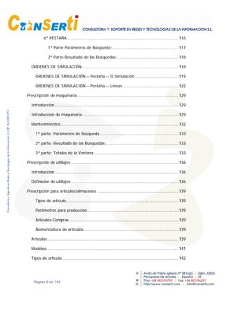 Página 8 de 193
6ª PESTAÑA .........................................................................................116
1ª Parte:Parámetros de Búsqueda;.....................................................117
2ª Parte:Resultado de las Búsquedas: ................................................118
ORDENES DE SIMULACIÓN .............................................................................118
ORDENES DE SIMULACIÓN – Pestaña -- O.Simulación...................................119
ORDENES DE SIMULACIÓN – Pestaña -- Líneas.............................................122
Prescripción de maquinaria .................................................................................129
Introducción...................................................................................................129
Introducción de maquinaria.............................................................................129
Mantenimientos ..............................................................................................132
1ª parte: Parámetros de Búsqueda...............................................................133
2ª parte: Resultado de las Búsquedas...........................................................133
3ª parte: Totales de la Ventana....................................................................133
Prescripción de utillajes ......................................................................................136
Introducción...................................................................................................136
Definición de utillajes ......................................................................................136
Prescripción para artículos/almacenes .................................................................139
Tipos de artículo..........................................................................................139
Parámetros para producción.........................................................................139
Artículos-Compras .......................................................................................139
Nomenclatura de artículos............................................................................139
Artículos.........................................................................................................139
Modelos .........................................................................................................141
Tipos de artículo .............................................................................................142
 