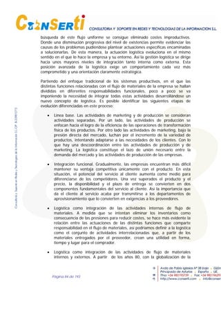 Página 84 de 193
búsqueda de este flujo uniforme se consigue eliminado costes improductivos.
Donde una disminución progresiva del nivel de existencias permite evidenciar las
causas de los problemas pudiéndose plantear actuaciones específicas encaminadas
a solucionarlas. De esta manera, la actuación logística evoluciona en el mismo
sentido en el que lo hace la empresa y su entorno. Así la gestión logística se dirige
hacia unos mayores niveles de integración tanto interna como externa. Esta
posición avanzada de la logística exige un comportamiento cada vez más
comprometido y una orientación claramente estratégica.
Partiendo del enfoque tradicional de los sistemas productivos, en el que las
distintas funciones relacionadas con el flujo de materiales de la empresa se hallan
divididas en diferentes responsabilidades funcionales, poco a poco se va
imponiendo la necesidad de integrar todas estas actividades desarrollándose un
nuevo concepto de logística. Es posible identificar las siguientes etapas de
evolución diferenciadas en este proceso:
• Línea base. Las actividades de marketing y de producción se consideran
actividades separadas. Por un lado, las actividades de producción se
enfocan hacia el logro de la eficiencia de las operaciones de transformación
física de los productos. Por otro lado las actividades de marketing, bajo la
presión directa del mercado, luchan por el incremento de la variedad de
productos, intentando adaptarse a las necesidades de los clientes. Con lo
que hay una descoordinación entre las actividades de producción y de
marketing. La logística constituye el lazo de unión necesario entre la
demanda del mercado y las actividades de producción de las empresas.
• Integración funcional. Gradualmente, las empresas encuentran más difícil
mantener su ventaja competitiva únicamente con el producto. En esta
situación, el potencial del servicio al cliente aumenta como medio para
diferenciarse de los competidores. Una vez superados el producto y el
precio, la disponibilidad y el plazo de entrega se convierten en dos
componentes fundamentales del servicio al cliente. Así la importancia que
da el cliente al servicio acaba por transmitirse a los departamentos de
aprovisionamiento que lo convierten en exigencias a los proveedores.
• Logística como integración de las actividades internas de flujo de
materiales. A medida que se intentan eliminar los inventarios como
consecuencia de las presiones para reducir costes, se hace más evidente la
relación entre las actuaciones de las distintas funciones que comparte
responsabilidad en el flujo de materiales, así podríamos definir a la logística
como el conjunto de actividades interrelacionadas que, a partir de los
materiales entregados por el proveedor, crean una utilidad en forma,
tiempo y lugar para el comprador.
• Logística como integración de las actividades de flujo de materiales
internos y externos. A partir de los años 80, con la globalización de la
 