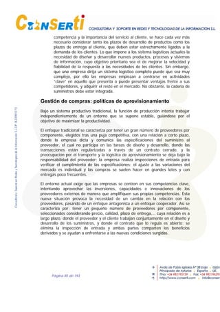 Página 85 de 193
competencia y la importancia del servicio al cliente, se hace cada vez más
necesario considerar tanto los plazos de desarrollo de productos como los
plazos de entrega al cliente, que deben estar estrechamente ligados a la
demanda de los clientes. Lo que impone a los sistema logísticos actuales la
necesidad de diseñar y desarrollar nuevos productos, procesos y sistemas
de información, cuyo objetivo prioritario sea el de mejorar la velocidad y
fiabilidad de la respuesta a las necesidades de los clientes. Sin embargo,
que una empresa dirija un sistema logístico completo puede que sea muy
complejo, por ello las empresas empiezan a centrarse en actividades
“clave” en aquello que presenta o puede presentar ventajas frente a sus
competidores, y adquirir el resto en el mercado. No obstante, la cadena de
suministros debe estar integrada.
Gestión de compras: políticas de aprovisionamiento
Bajo un sistema productivo tradicional, la función de producción intenta trabajar
independientemente de un entorno que se supone estable, guiándose por el
objetivo de maximizar la productividad.
El enfoque tradicional se caracteriza por tener un gran número de proveedores por
componente, elegidos tras una puja competitiva, con una relación a corto plazo,
donde la empresa dicta y comunica las especificaciones del suministro al
proveedor, el cual no participa en las tareas de diseño y desarrollo, donde las
transacciones están regularizadas a través de un contrato cerrado, y la
preocupación por el transporte y la logística de aprovisionamiento se deja bajo la
responsabilidad del proveedor; la empresa realiza inspecciones de entrada para
verificar el cumplimiento de las especificaciones; el ajuste a las variaciones del
mercado es individual y las compras se suelen hacer en grandes lotes y con
entregas poco frecuentes.
El entorno actual exige que las empresas se centren en sus competencias clave,
intentando aprovechar las inversiones, capacidades e innovaciones de los
proveedores externos de manera que amplifiquen sus propias competencias. Esta
nueva situación provoca la necesidad de un cambio en la relación con los
proveedores, pasando de un enfoque antagonista a un enfoque cooperador. Así se
caracteriza por: tener un pequeño número de proveedores por componente,
seleccionados considerando precio, calidad, plazo de entrega,… cuya relación es a
largo plazo, donde el proveedor y el cliente trabajan conjuntamente en el diseño y
desarrollo de los suministros, y donde el contrato que lo regula es abierto; se
elimina la inspección de entrada y ambas partes comparten los beneficios
derivados y se ayudan a enfrentarse a las nuevas condiciones surgidas.
 