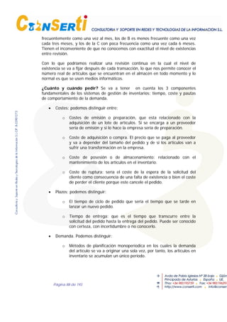 Página 88 de 193
frecuentemente como una vez al mes, los de B es menos frecuente como una vez
cada tres meses, y los de la C con poca frecuencia como una vez cada 6 meses.
Tienen el inconveniente de que no conocemos con exactitud el nivel de existencias
entre revisión.
Con lo que podríamos realizar una revisión continua en la cual el nivel de
existencia se va a fijar después de cada transacción, lo que nos permite conocer el
número real de artículos que se encuentran en el almacén en todo momento y lo
normal es que se usen medios informáticos.
¿Cuánto y cuándo pedir? Se va a tener en cuenta los 3 componentes
fundamentales de los sistemas de gestión de inventarios: tiempo, coste y pautas
de comportamiento de la demanda.
• Costes: podemos distinguir entre:
o Costes de emisión o preparación, que esta relacionado con la
adquisición de un lote de artículos. Si se encarga a un proveedor
sería de emisión y si lo hace la empresa sería de preparación.
o Coste de adquisición o compra. El precio que se paga al proveedor
y va a depender del tamaño del pedido y de si los artículos van a
sufrir una transformación en la empresa.
o Coste de posesión o de almacenamiento: relacionado con el
mantenimiento de los artículos en el inventario.
o Coste de ruptura: sería el coste de la espera de la solicitud del
cliente como consecuencia de una falta de existencia o bien el coste
de perder el cliente porque este cancele el pedido.
• Plazos: podemos distinguir:
o El tiempo de ciclo de pedido que sería el tiempo que se tarde en
lanzar un nuevo pedido.
o Tiempo de entrega: que es el tiempo que transcurre entre la
solicitud del pedido hasta la entrega del pedido. Puede ser conocido
con certeza, con incertidumbre o no conocerlo.
• Demanda. Podemos distinguir:
o Métodos de planificación monoperíodica en los cuales la demanda
del artículo se va a originar una sola vez, por tanto, los artículos en
inventario se acumulan un único período.
 