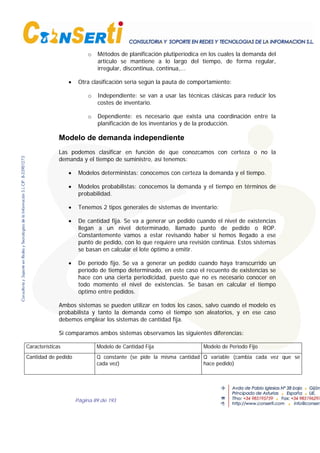 Página 89 de 193
o Métodos de planificación plutiperíodica en los cuales la demanda del
artículo se mantiene a lo largo del tiempo, de forma regular,
irregular, discontinua, continua,...
• Otra clasificación sería según la pauta de comportamiento:
o Independiente: se van a usar las técnicas clásicas para reducir los
costes de inventario.
o Dependiente: es necesario que exista una coordinación entre la
planificación de los inventarios y de la producción.
Modelo de demanda independiente
Las podemos clasificar en función de que conozcamos con certeza o no la
demanda y el tiempo de suministro, así tenemos:
• Modelos deterministas: conocemos con certeza la demanda y el tiempo.
• Modelos probabilistas: conocemos la demanda y el tiempo en términos de
probabilidad.
• Tenemos 2 tipos generales de sistemas de inventario:
• De cantidad fija. Se va a generar un pedido cuando el nivel de existencias
llegan a un nivel determinado, llamado punto de pedido o ROP.
Constantemente vamos a estar revisando haber si hemos llegado a ese
punto de pedido, con lo que requiere una revisión continua. Estos sistemas
se basan en calcular el lote óptimo a emitir.
• De período fijo. Se va a generar un pedido cuando haya transcurrido un
período de tiempo determinado, en este caso el recuento de existencias se
hace con una cierta periodicidad, puesto que no es necesario conocer en
todo momento el nivel de existencias. Se basan en calcular el tiempo
óptimo entre pedidos.
Ambos sistemas se pueden utilizar en todos los casos, salvo cuando el modelo es
probabilista y tanto la demanda como el tiempo son aleatorios, y en ese caso
debemos emplear los sistemas de cantidad fija.
Si comparamos ambos sistemas observamos las siguientes diferencias:
Características Modelo de Cantidad Fija Modelo de Periodo Fijo
Cantidad de pedido Q constante (se pide la misma cantidad
cada vez)
Q variable (cambia cada vez que se
hace pedido)
 