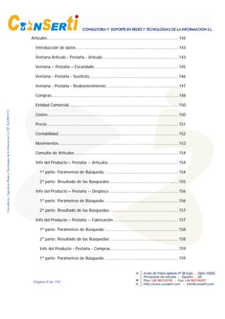Página 9 de 193
Artículos.........................................................................................................142
Introducción de datos..................................................................................143
Ventana Artículo - Pestaña - Artículo.............................................................143
Ventana – Pestaña – Escandallo ...................................................................145
Ventana - Pestaña - Sustituto.......................................................................146
Ventana - Pestaña - Reabastecimiento..........................................................147
Compras .....................................................................................................148
Entidad Comercial........................................................................................150
Costes ........................................................................................................150
Precio .........................................................................................................151
Contabilidad................................................................................................152
Movimientos................................................................................................153
Consulta de Artículos ...................................................................................154
Info del Producto – Pestaña -- Artículos ........................................................154
1ª parte: Parámetros de Búsqueda; ..........................................................154
2ª parte: Resultado de las Búsquedas: ......................................................155
Info del Producto – Pestaña -- Despiece .......................................................156
1ª parte: Parámetros de Búsqueda; ..........................................................156
2ª parte: Resultado de las Búsquedas: ......................................................157
Info del Producto – Pestaña -- Fabricación ....................................................157
1ª parte: Parámetros de Búsqueda; ..........................................................158
2ª parte: Resultado de las Búsquedas: ......................................................158
Info del Producto - Pestaña - Compras ......................................................159
1ª parte: Parámetros de Búsqueda; ..........................................................159
 