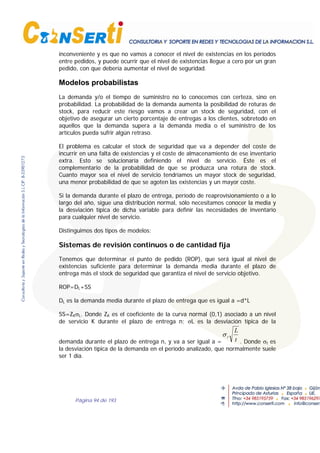 Página 94 de 193
inconveniente y es que no vamos a conocer el nivel de existencias en los períodos
entre pedidos, y puede ocurrir que el nivel de existencias llegue a cero por un gran
pedido, con que debería aumentar el nivel de seguridad.
Modelos probabilistas
La demanda y/o el tiempo de suministro no lo conocemos con certeza, sino en
probabilidad. La probabilidad de la demanda aumenta la posibilidad de roturas de
stock, para reducir este riesgo vamos a crear un stock de seguridad, con el
objetivo de asegurar un cierto porcentaje de entregas a los clientes, sobretodo en
aquellos que la demanda supera a la demanda media o el suministro de los
artículos pueda sufrir algún retraso.
El problema es calcular el stock de seguridad que va a depender del coste de
incurrir en una falta de existencias y el coste de almacenamiento de ese inventario
extra. Esto se solucionaría definiendo el nivel de servicio. Éste es el
complementario de la probabilidad de que se produzca una rotura de stock.
Cuanto mayor sea el nivel de servicio tendríamos un mayor stock de seguridad,
una menor probabilidad de que se agoten las existencias y un mayor coste.
Si la demanda durante el plazo de entrega, período de reaprovisionamiento o a lo
largo del año, sigue una distribución normal, sólo necesitamos conocer la media y
la desviación típica de dicha variable para definir las necesidades de inventario
para cualquier nivel de servicio.
Distinguimos dos tipos de modelos:
Sistemas de revisión continuos o de cantidad fija
Tenemos que determinar el punto de pedido (ROP), que será igual al nivel de
existencias suficiente para determinar la demanda media durante el plazo de
entrega más el stock de seguridad que garantiza el nivel de servicio objetivo.
ROP=DL+SS
DL es la demanda media durante el plazo de entrega que es igual a =d*L
SS=ZKσL. Donde ZK es el coeficiente de la curva normal (0,1) asociado a un nivel
de servicio K durante el plazo de entrega n; σL es la desviación típica de la
demanda durante el plazo de entrega n, y va a ser igual a =
σ t
L
t . Donde σt es
la desviación típica de la demanda en el período analizado, que normalmente suele
ser 1 día.
 
