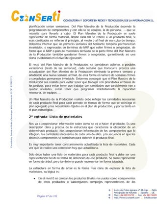 Página 97 de 193
planificación serían semanales. Del Plan Maestro de la Producción depende la
programación de componentes y con ella la de equipos, la de personal, … que se
necesita para llevarla a cabo. El Plan Maestro de la Producción se suele
representar de forma matricial, donde cada fila se refiere a un producto final, si
esas cantidades se refieren al principio, al medio o al final de ese cubo de tiempo.
Debemos intentar que las primeras semanas del horizonte temporal permanezcan
invariables, o expresadas en términos de MRP que estén firmes o congeladas, de
forma que el MRP o plan de materiales derivado de la parte firme del Plan Maestro
de la Producción también quedarían firmes o congeladas, garantizando así una
cierta estabilidad en el nivel de ejecución.
El resto del Plan Maestro de la Producción, se consideran abiertos a posibles
variaciones (resto de las semanas), cada semana que transcurre provoca una
actualización del Plan Maestro de la Producción eliminado la primera semana y
añadiendo una nueva semana al final, de esta forma el número de semanas firmes
o congeladas permanece invariable. Debemos conseguir que el Plan Maestro de la
Producción sea realista para evitar tener que trabajar con prioridades erróneas de
los pedidos, para evitar tener que trabajar con cantidades que parcialmente van a
quedar anuladas, evitar tener que programar indebidamente la capacidad
necesaria, de equipos, …
Un Plan Maestro de la Producción realista debe reflejar las cantidades necesarias
de cada producto final para cada período de tiempo de forma que se satisfaga el
plan agregado y las necesidades fijadas en el plan de producción, y por lo tanto en
el plan estratégico.
2ª entrada: Lista de materiales
Nos va a proporcionar información sobre como se va a hacer el producto. Es una
descripción clara y precisa de la estructura que caracteriza la obtención de un
determinado producto. Nos proporcionan información de los componentes que lo
integran; las cantidades necesarias de cada uno de ellos, y la secuencia en que los
distintos componentes se combinan para obtener el producto final.
Es muy importante tener constantemente actualizada la lista de materiales. Cada
vez que se realice una corrección hay que actualizarla.
Sólo debe haber una lista de materiales para cada producto final y debe ser una
representación fiel de la forma de obtención de ese producto. Se suele representar
en forma de árbol, pero también se puede representar en forma tabulada.
La estructura en forma de árbol es la forma más clara de expresar la lista de
materiales, su lógica es:
• En el nivel 0 se colocan los productos finales no usados como componentes
de otros productos o subconjuntos complejos representativos de los
 