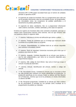 Página 99 de 193
denomina EPP. El PPB añade necesidad hasta que el número de unidades
período se aproxima al EPP.
• El segmento de estado de inventario. Nos va a proporcionar para cada uno
de los períodos información sobre las necesidades brutas, las programadas,
las necesidades netas, las recepciones de pedidos planificados y el
lanzamiento de pedidos planificados.
• El segmento de datos subsidiarios. Nos va a proporcionar información
sobre ordenes esenciales, cambios solicitadas y otros tipos de aspectos.
El fichero de registros de inventario debe estar constante actualizado, para que se
reflejen tanto transacciones internas como externas. Una vez que tenemos todo
esto podemos rellenar la siguiente tabla:
• 1ª columna. Indicamos la técnica de lotificación que vamos a utilizar.
• 2ª columna. Tiempo de suministro que es el tiempo que transcurre desde
la emisión de un pedido hasta su recepción.
• 3ª columna. Disponibilidades: la cantidad total de un artículo disponible
para satisfacer necesidades futuras.
• 4ª columna. Stock de seguridad. Existencias necesarias para evitar que se
produzca una rotura de stock.
• 5ª columna. Asignado. Cantidad disponible de un artículo cuyo destino o
uso ha sido comprometido y por tanto no se encuentra disponible para
requerimientos futuros.
• 6ª columna. CNI- código de nivel inferior. Que sería el nivel que ocupa el
artículo en la lista de materiales.
• 7ª columna. Artículo. Identificación del artículo: nombre o código del
artículo.
• 1ª fila. Necesidades brutas. Cantidad de artículos que se necesitan al final
de cada período para satisfacer los niveles planificados de producción. La
producción planificada de los artículos finales se obtiene del Plan Maestro
de la Producción, mientras que la de los productos en niveles intermedios
se obtiene del MRP.
• 2ª fila. Recepción programada. Cantidad de un artículo que debe recibirse
de los proveedores al principio de ese período como resultado de la
programación de pedidos ya realizados.
 