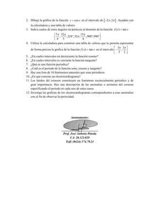 2. Dibuja la gráfica de la función cosy x en el intervalo de  2 ,2  . Ayudate con
la calculadora y una tabla de valores
3. Indica cuales de estos ángulos no pertecen al dominio de la función ( ) tanf x x
7 32 15
, ,324 ,32 , ,900 ,990
4 5 4
  

 
   
 
4. Utiliza la calculadora para construir una tabla de valores que te permita representar
de forma precisa la grafica de la función ( ) tanf x x en el intervalo
3 3
,
2 2
  
  
5. ¿En cuales intervalos en decreciente la función coseno?
6. ¿En cuales intervalos es creciente la función tangente?
7. ¿Qué es una función periodica?
8. ¿Cuál es el periodo de la función seno, coseno y tangente?
9. Haz una lista de 10 fenómenos naturales que sean periodicos.
10. ¿En qué consiste un electrocardiograma?
11. Los latidos del corazon constituyen un fenómeno escencialmente periodico y de
gran importancia. Haz una descripción de las anomalias o arritmias del corazon
específicando el periodo en cada uno de estos casos.
12. Investiga las graficas de los electrocardiogramas correspondientes a esas anomalías
con el fin de observar la periocidad.
Atentamente:
________________________
Prof. José Antonio Pineda
C.I: 20.323.029
Telf: (0424) 574.79.21
 
