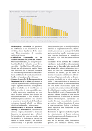 EVOLUCIONANDO HACIA UN MODELO SOCIOSANITARIO DE SALUD	 					 11
tecnológicos sanitarios. La gratuidad
ha contribuido al uso no adecuado de los
servicios, siendo España uno de los países
más hiper-frecuentador de consultas
médicas de Europa.
•	Crecimiento exponencial en los
últimos añosde los gastos en infraes-
tructuras sanitarias, sin la exigible plani-
ficación global ni evaluación previa de su
necesidad y viabilidad futura. Ello ha desem-
bocado en sobrecostes que podrían haber
sido sustituidos por el adecuado análisis de
las necesidades y crecimiento en infraestruc-
turas, la utilización de instalaciones infrauti-
lizadas y /o la mejora de las existentes.
•	Escaso desarrollo de la prevención y
la promoción de la salud, que aunque se
admiten imprescindibles, todavía no poseen
el peso específico necesario, lo que produce
pobres resultados en la modificación de
hábitos y estilos de vida perjudiciales que,
a medio plazo, están suponiendo una gran
carga de gasto sanitario. Por ejemplo, en
tabaquismo tenemos la edad de inicio del
hábito más precoz de Europa y nos hallamos
a la cabeza en la prevalencia de fumadores,
sobrepeso, obesidad infantil y en hábitos
dietéticos inadecuados y sedentarismo.
•	Ineficiencia de la atención a la croni-
cidad y a la dependencia. La carencia de
recursos propios para atender la cronicidad
(ausencia de programas para crónicos)
la insuficiencia de recursos sociales para
la atención a la dependencia (escasez de
camas de media estancia y de atención
sociosanitaria) y la práctica inexistencia
de coordinación para el abordaje integral y
eficiente de los pacientes crónicos y depen-
dientes, desemboca en un mayor (evitable)
gasto sanitario al atender a estos pacientes
con recursos destinados al tratamiento
de agudos, cuyo coste es sustancialmente
superior.
•	Aumento de la cartera de servicios
sanitarios autonómicos sin consenso
previo en el Consejo Interterritorial
de Salud. Ello, además del aumento corre-
lativo del gasto, está desembocando en la
inequidad del sistema, que no ofrece las
mismas prestaciones sanitarias con indepen-
dencia del lugar de residencia. La descom-
pensada ampliación de la oferta sanitaria
de las CCAAs, cuyo origen, en ocasiones, se
halla en la obtención de réditos electorales
sin que dichas ampliaciones hayan sido
evaluadas en base a necesidades de salud de
la población y refrendadas para todo el SNS,
ha producido la práctica fragmentación del
sistema. Algunos ejemplos de estas nuevas
prestaciones son: la ampliación de servicios
odonto-estomatológicos, operaciones de
cambio de sexo, reconocimientos médicos
preventivos a adultos, financiación de lentes
u otras prestaciones ópticas y oftalmoló-
gicas, logopedia para alteraciones de voz
funcionales, etc.
•	Incremento de la presión mediática respecto
del mantenimiento de logros sanitarios
como la no demora en la lista de espera y el
uso de la más alta tecnología.
•	Uso de la Sanidad como instrumento
político. Los principales criterios, como
Ilustración 10: Frecuencia de consultas en países europeos
Fuente: OCDE Health at a Glance Europe 2012. http://ec.europa.eu/health/reports/docs/health_glance_2012_en.pdf
0
2
4
6
8
10
12
(#) Número de consultas anuales per cápita
CYPSWEMALIREPORFINDENROMGBRLATLUXESTEU24SVNPOLNLDFRAAUSLITESPBELDEUCZESVKHUN
 
