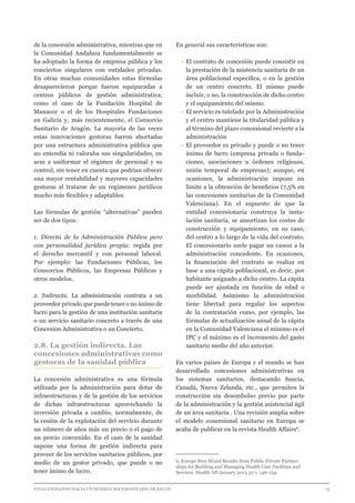 EVOLUCIONANDO HACIA UN MODELO SOCIOSANITARIO DE SALUD	 					 15
de la concesión administrativa, mientras que en
la Comunidad Andaluza fundamentalmente se
ha adoptado la forma de empresa pública y los
conciertos singulares con entidades privadas.
En otras muchas comunidades estas fórmulas
desaparecieron porque fueron equiparadas a
centros públicos de gestión administrativa,
como el caso de la Fundación Hospital de
Manacor o el de los Hospitales Fundaciones
en Galicia y, más recientemente, el Consorcio
Sanitario de Aragón. La mayoría de las veces
estas innovaciones gestoras fueron abortadas
por una estructura administrativa pública que
no entendía ni valoraba sus singularidades, en
aras a uniformar el régimen de personal y su
control, sin tener en cuenta que podrían ofrecer
una mayor rentabilidad y mayores capacidades
gestoras al tratarse de un regímenes jurídicos
mucho más flexibles y adaptables.
Las fórmulas de gestión “alternativas” pueden
ser de dos tipos:
1. Directa de la Administración Pública pero
con personalidad jurídica propia: regida por
el derecho mercantil y con personal laboral.
Por ejemplo: las Fundaciones Públicas, los
Consorcios Públicos, las Empresas Públicas y
otros modelos.
2. Indirecta. La administración contrata a un
proveedor privado que puede tener o no ánimo de
lucro para la gestión de una institución sanitaria
o un servicio sanitario concreto a través de una
Concesión Administrativa o un Concierto.
2.8. La gestión indirecta. Las
concesiones administrativas como
gestoras de la sanidad pública
La concesión administrativa es una fórmula
utilizada por la administración para dotar de
infraestructuras y de la gestión de los servicios
de dichas infraestructuras aprovechando la
inversión privada a cambio, normalmente, de
la cesión de la explotación del servicio durante
un número de años más un precio o el pago de
un precio convenido. En el caso de la sanidad
supone una forma de gestión indirecta para
proveer de los servicios sanitarios públicos, por
medio de un gestor privado, que puede o no
tener ánimo de lucro.
En general sus características son:
•	El contrato de concesión puede consistir en
la prestación de la asistencia sanitaria de un
área poblacional específica, o en la gestión
de un centro concreto. El mismo puede
incluir, o no, la construcción de dicho centro
y el equipamiento del mismo.
•	El servicio es tutelado por la Administración
y el centro mantiene la titularidad pública y
al término del plazo concesional revierte a la
administración
•	El proveedor es privado y puede o no tener
ánimo de lucro (empresa privada o funda-
ciones, asociaciones u órdenes religiosas,
unión temporal de empresas); aunque, en
ocasiones, la administración impone un
límite a la obtención de beneficios (7,5% en
las concesiones sanitarias de la Comunidad
Valenciana). En el supuesto de que la
entidad concesionaria construya la insta-
lación sanitaria, se amortizan los costes de
construcción y equipamiento, en su caso,
del centro a lo largo de la vida del contrato.
El concesionario suele pagar un canon a la
administración concedente. En ocasiones,
la financiación del contrato se realiza en
base a una cápita poblacional, es decir, por
habitante asignado a dicho centro. La cápita
puede ser ajustada en función de edad o
morbilidad. Asimismo la administración
tiene libertad para regular los aspectos
de la contratación como, por ejemplo, las
fórmulas de actualización anual de la cápita
en la Comunidad Valenciana el mínimo es el
IPC y el máximo es el incremento del gasto
sanitario medio del año anterior.
En varios países de Europa y el mundo se han
desarrollado concesiones administrativas en
los sistemas sanitarios, destacando Suecia,
Canadá, Nueva Zelanda, etc., que permiten la
construcción sin desembolso previo por parte
de la administración y la gestión asistencial ágil
de un área sanitaria . Una revisión amplia sobre
el modelo concesional sanitario en Europa se
acaba de publicar en la revista Health Affairs6
.
6. Europe Sees Mixed Results from Public-Private Partner-
ships for Building and Managing Health Care Facilities and
Services. Health Aff January 2013 32:1. 146-154;	
 