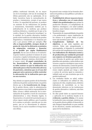 18 							 	 		 FUNDACIÓN ECONOMÍA Y SALUD
público tradicional derivada, de un mayor
uso de la tecnología y del uso de tecnología de
última generación aún no optimizada. Al no
haber incentivos hacia la racionalización de
pruebas y tratamientos, excepto el que marca
la ética y la seguridad del paciente, se produce
un aumento de las indicaciones de pruebas
y tratamientos, fomentados también por la
judicialización de la medicina que produce
medicina defensiva, y también por lo que se ha
venido a llamar la “fascinación tecnológica” en
la sanidad. En la gestión alternativa también
puede existir tendencia a la inflación de pruebas
diagnósticas y tratamientos si se financian por
acto o por proceso (GRD por ejemplo). Por
ello es imprescindible, siempre desde el
punto de vista de la eficiencia económica
de asignación, contratar y financiar
si es posible per cápita (habitantes)
ajustada. En ese caso el efecto es el contrario:
el gestor tenderá a producir el número de actos
necesarios y regular la demanda para conseguir
la máxima eficiencia (máxima efectividad con
el menor coste). El papel controlador de
los financiadores (la administración)
se debe centrar en que la indicación sea
adecuada para evitar la selección adversa
de pacientes, mientras que en el caso del
pago por acto o proceso se debe controlar
la adecuación de la indicación para que
no sea excesiva.
Hay además un aspecto positivo de las fórmulas
indirectas de gestión sanitaria frente a la gestión
directa que es la transferencia de riesgo.
En la gestión directa, sobre la administración
pública gestora recae toda la responsabilidad de
fallos, errores o déficit asistencial. En la exter-
nalización de la gestión a través de concesiones
administrativas u otras fórmulas legales, la
financiación y el control de la prestación que se
ofrece siguen siendo públicos, pero la gestión
de la misma es privada o ejercida por un ente
gestor, que no es directamente la adminis-
tración, con lo cual se transfiere el riesgo hacia
este último.
En general como ventajas de las formulas alter-
nativas de gestión ya sean públicas o privadas se
pueden citar:
1.	 Posibilidad de ofrecer mayores incen-
tivos y alineados con el coste-efecti-
vidad a los profesionales para primar la
producción eficiente y el cumplimiento de
objetivos estratégicos y de salud (calidad,
demoras, mejor balance coste-efectividad y
beneficio-riesgo).
2.	 Transmisión de responsabilidades de gestión
a los profesionales y mayor implicación de
los mismos en la gestión clínica al poder
tener más incentivos para ello.
3.	Cumplimiento habitual de los
objetivos, ya que están regulados por
contrato. Están más autogestionados y
autorregulados, al depender la continuidad
del contrato del cumplimiento de los mismos.
4.	 Los indicadores de eficiencia (coste) y
de producción por unidad de personal
son mejores en términos generales en
estas fórmulas de gestión que suelen tener
plantillas más ajustadas y suelen dedicar más
recursos a aspectos estratégicos como son los
sistemas de información y control de gestión.
5.	 La prestación per cápita a igualdad de condi-
ciones (cápita ajustada por riesgo y edad
y cartera de servicios igual en extensión y
calidad) suele ser más económica que en la
gestión tradicional7
.
6.	 Los resultados finales en salud, eviden-
ciados en indicadores de calidad de vida,
esperanza de vida, complicaciones, distintos
indicadores de mortalidad, no se han
demostrado inferiores en las instituciones
de gestión alternativa o indirecta, más bien
al contrario8
.
7.	 En ellas puede haber un especial fomento
y aplicación de la medicina basada en la
evidencia y gestión clínica, si lo asume
la institución como estrategia, mientras que
en la gestión directa pública el desarrollo es
más desigual dependiendo en gran medida
de los directivos, mandos intermedios y el
apoyo de los facultativos.
7. Arenas CA. Eficiencia de las Concesiones Administrativas
Sanitarias de la Comunidad Valenciana. Sedisa Siglo XXI
2013. http://sedisasigloxxi.es/spip.php?article373	
8. IASIST. Evaluación De resultados de los hospitales en
España según su modelo de gestión 2012. http://www.iasist.
com.es/files/Modelos_de_gestion.pdf
 