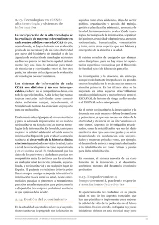 EVOLUCIONANDO HACIA UN MODELO SOCIOSANITARIO DE SALUD	 					 23
2.13. Tecnologías en el SNS:
alta tecnología y sistemas de
información
La incorporación de la alta tecnología se
ha realizado de manera independiente en
cada centro público y en cada CCAA sin que,
normalmente, se haya efectuado una evaluación
previa de su necesidad y de su coste-efectividad
por parte del Ministerio de Sanidad o de las
Agencias de evaluación de tecnologías existentes
en diversos puntos del territorio español. Actual-
mente, hay una línea de actuación para tratar
de vincularlas y coordinarlas entre sí. Por otra
parte, los informes de las Agencias de evaluación
de tecnologías no son vinculantes.
Los sistemas de información de cada
CCAA son distintos y no son interope-
rables, es decir, no se comparten los datos, con
todo lo que ello implica. A día de hoy hay tantas
tarjetas sanitarias individuales como comuni-
dades autónomas aunque, recientemente, el
Ministerio de Sanidad ha anunciado un proyecto
para su unificación.
Un elemento estratégico para el sistema sanitario
y para la adecuada implantación de un modelo
sociosanitario en España son las nuevas tecno-
logías de la información. Es deseable, tanto para
mejorar la calidad asistencial ofrecida como la
información disponible para evaluar la atención
sanitaria, el desarrollo de la historia clínica
electrónicaentodoslosserviciosdesalud,tanto
a nivel de atención primaria como especializada
y en el sistema social. Es fundamental que los
datos de los pacientes y ciudadanos puedan ser
compartidos entre los médicos que los atienden
en cualquier nivel (atención primaria, especia-
lizada, y sociosanitario) y en cualquier lugar de
España. El paciente o ciudadano debería poder
llevar siempre consigo en soporte informático la
información básica sobre su salud, desde enfer-
medades pasadas o presentes a tratamientos
pautados actuales o pasados para poder ponerla
a disposición de cualquier profesional sanitario
al que quiera o deba acudir.
2.14. Gestión del conocimiento
En la actualidad los estudios relativos a las profe-
siones sanitarias de pregrado son deficitarios en
aspectos como ética asistencial, ética del sector
público, organización y gestión del trabajo,
gestión y planificación asistencial, economía de
la salud, farmacoeconomía, evaluación de tecno-
logías, tecnologías de la información, seguridad
del paciente, cronicidad y dependencia, atención
sociosanitaria, humanización, comunicación
y trato, entre otros aspectos que son básicos y
emergentes de la atención a la salud.
Sí existen estudios de postgrado que abarcan
estas disciplinas, pero no hay áreas de capaci-
tación específicas reconocidas por el Ministerio
de Sanidad y/o el de Educación para ello.
La investigación y la docencia, sin embargo,
aunque están bastante integradas en los grandes
centros hospitalarios lo están mucho menos en
atención primaria. En los últimos años se ha
mejorado en estos aspectos desarrollándose
estudios poblacionales y multicéntricos como el
ESCARVAL de factores de riesgo cardiovascular
o el ESOSVAL sobre osteoporosis.
En el sector sociosanitario, la investigación y la
docencia son más escasos y deben desarrollarse
y potenciarse ya que son necesarios datos de la
efectividad y eficiencia de las intervenciones en
este sector. Aspectos de investigación relacio-
nados, como la rehabilitación -ya sea del daño
cerebral u otro tipo- son emergentes y se están
desarrollando en colaboración con universi-
dades y empresas privadas como, por ejemplo,
el desarrollo de robots y maquinaria destinados
a la rehabilitación así como rutinas y pautas
para dicha rehabilitación.
En resumen, el sistema necesita de un claro
fomento de la innovación y el desarrollo,
auténticos motores del desarrollo económico
productivo
2.15. Empoderamiento
(empowerment), paciente experto
y asociaciones de pacientes
El apoderamiento del ciudadano en su propia
salud es uno de los aspectos esenciales que
hay que planificar e implementar para mejorar
la calidad de vida de la población en el futuro
inmediato. En este sentido, en España hay pocas
iniciativas: vivimos en una sociedad muy poco
 