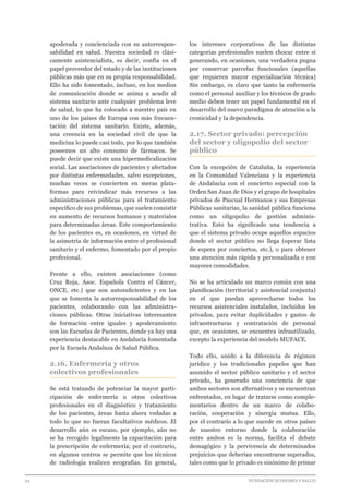 24 							 	 		 FUNDACIÓN ECONOMÍA Y SALUD
apoderada y concienciada con su autorrespon-
sabilidad en salud. Nuestra sociedad es clási-
camente asistencialista, es decir, confía en el
papel proveedor del estado y de las instituciones
públicas más que en su propia responsabilidad.
Ello ha sido fomentado, incluso, en los medios
de comunicación donde se anima a acudir al
sistema sanitario ante cualquier problema leve
de salud, lo que ha colocado a nuestro país en
uno de los países de Europa con más frecuen-
tación del sistema sanitario. Existe, además,
una creencia en la sociedad civil de que la
medicina lo puede casi todo, por lo que también
poseemos un alto consumo de fármacos. Se
puede decir que existe una hipermedicalización
social. Las asociaciones de pacientes y afectados
por distintas enfermedades, salvo excepciones,
muchas veces se convierten en meras plata-
formas para reivindicar más recursos a las
administraciones públicas para el tratamiento
específico de sus problemas, que suelen consistir
en aumento de recursos humanos y materiales
para determinadas áreas. Este comportamiento
de los pacientes es, en ocasiones, en virtud de
la asimetría de información entre el profesional
sanitario y el enfermo, fomentado por el propio
profesional.
Frente a ello, existen asociaciones (como
Cruz Roja, Asoc. Española Contra el Cáncer,
ONCE, etc.) que son autosuficientes y en las
que se fomenta la autorresponsabilidad de los
pacientes, colaborando con las administra-
ciones públicas. Otras iniciativas interesantes
de formación entre iguales y apoderamiento
son las Escuelas de Pacientes, donde ya hay una
experiencia destacable en Andalucía fomentada
por la Escuela Andaluza de Salud Pública.
2.16. Enfermería y otros
colectivos profesionales
Se está tratando de potenciar la mayor parti-
cipación de enfermería u otros colectivos
profesionales en el diagnóstico y tratamiento
de los pacientes, áreas hasta ahora vedadas a
todo lo que no fueran facultativos médicos. El
desarrollo aún es escaso, por ejemplo, aún no
se ha recogido legalmente la capacitación para
la prescripción de enfermería; por el contrario,
en algunos centros se permite que los técnicos
de radiología realicen ecografías. En general,
los intereses corporativos de las distintas
categorías profesionales suelen chocar entre sí
generando, en ocasiones, una verdadera pugna
por conservar parcelas funcionales (aquellas
que requieren mayor especialización técnica)
Sin embargo, es claro que tanto la enfermería
como el personal auxiliar y los técnicos de grado
medio deben tener un papel fundamental en el
desarrollo del nuevo paradigma de atención a la
cronicidad y la dependencia.
2.17. Sector privado: percepción
del sector y oligopolio del sector
público
Con la excepción de Cataluña, la experiencia
en la Comunidad Valenciana y la experiencia
de Andalucía con el concierto especial con la
Orden San Juan de Dios y el grupo de hospitales
privados de Pascual Hermanos y sus Empresas
Públicas sanitarias, la sanidad pública funciona
como un oligopolio de gestión adminis-
trativa. Esto ha significado una tendencia a
que el sistema privado ocupe aquellos espacios
donde el sector público no llega (operar lista
de espera por conciertos, etc.), o para obtener
una atención más rápida y personalizada o con
mayores comodidades.
No se ha articulado un marco común con una
planificación (territorial y asistencial conjunta)
en el que puedan aprovecharse todos los
recursos asistenciales instalados, incluidos los
privados, para evitar duplicidades y gastos de
infraestructuras y contratación de personal
que, en ocasiones, se encuentra infrautilizado,
excepto la experiencia del modelo MUFACE.
Todo ello, unido a la diferencia de régimen
jurídico y los tradicionales papeles que han
asumido el sector público sanitario y el sector
privado, ha generado una conciencia de que
ambos sectores son alternativos y se encuentran
enfrentados, en lugar de tratarse como comple-
mentarios dentro de un marco de colabo-
ración, cooperación y sinergia mutua. Ello,
por el contrario a lo que sucede en otros países
de nuestro entorno donde la colaboración
entre ambos es la norma, facilita el debate
demagógico y la pervivencia de determinados
prejuicios que deberían encontrarse superados,
tales como que lo privado es sinónimo de primar
 