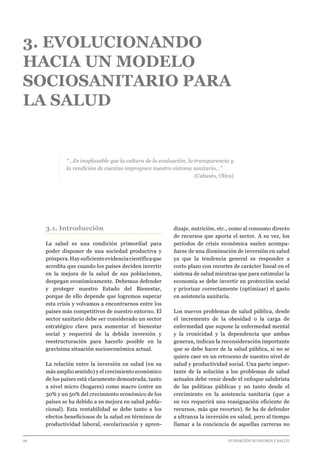 26 							 	 		 FUNDACIÓN ECONOMÍA Y SALUD
3. EVOLUCIONANDO
HACIA UN MODELO
SOCIOSANITARIO PARA
LA SALUD
“…Es inaplazable que la cultura de la evaluación, la transparencia y
la rendición de cuentas impregnen nuestro sistema sanitario…”
(Cabasés, Oliva)
3.1. Introducción
La salud es una condición primordial para
poder disponer de una sociedad productiva y
próspera.Haysuficienteevidenciacientíficaque
acredita que cuando los países deciden invertir
en la mejora de la salud de sus poblaciones,
despegan económicamente. Debemos defender
y proteger nuestro Estado del Bienestar,
porque de ello depende que logremos superar
esta crisis y volvamos a encontrarnos entre los
países más competitivos de nuestro entorno. El
sector sanitario debe ser considerado un sector
estratégico clave para aumentar el bienestar
social y requerirá de la debida inversión y
reestructuración para hacerlo posible en la
gravísima situación socioeconómica actual.
La relación entre la inversión en salud (en su
más amplio sentido) y el crecimiento económico
de los países está claramente demostrada, tanto
a nivel micro (hogares) como macro (entre un
30% y un 50% del crecimiento económico de los
países se ha debido a su mejora en salud pobla-
cional). Esta rentabilidad se debe tanto a los
efectos beneficiosos de la salud en términos de
productividad laboral, escolarización y apren-
dizaje, nutrición, etc., como al consumo directo
de recursos que aporta el sector. A su vez, los
períodos de crisis económica suelen acompa-
ñarse de una disminución de inversión en salud
ya que la tendencia general es responder a
corto plazo con recortes de carácter lineal en el
sistema de salud mientras que para estimular la
economía se debe invertir en protección social
y priorizar correctamente (optimizar) el gasto
en asistencia sanitaria.
Los nuevos problemas de salud pública, desde
el incremento de la obesidad o la carga de
enfermedad que supone la enfermedad mental
y la cronicidad y la dependencia que ambas
generan, indican la reconsideración importante
que se debe hacer de la salud pública, si no se
quiere caer en un retroceso de nuestro nivel de
salud y productividad social. Una parte impor-
tante de la solución a los problemas de salud
actuales debe venir desde el enfoque salubrista
de las políticas públicas y no tanto desde el
crecimiento en la asistencia sanitaria (que a
su vez requerirá una reasignación eficiente de
recursos, más que recortes). Se ha de defender
a ultranza la inversión en salud, pero al tiempo
llamar a la conciencia de aquellas carreras no
 
