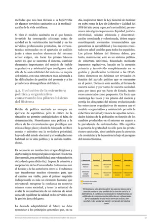 EVOLUCIONANDO HACIA UN MODELO SOCIOSANITARIO DE SALUD	 					 27
medidas que nos han llevado a la hipertrofia
de algunos servicios sanitarios o a la medicali-
zación de la vida cotidiana.
Si bien el modelo sanitario en el que hemos
invertido ha conseguido altísimas cotas de
calidad en la vertebración territorial y en los
servicios profesionales prestados, las circuns-
tancias subrayadas en el apartado de análisis
junto a otros muchos elementos del entorno
actual exigen, sin tocar los pilares básicos
sobre los que se sustenta el sistema, cambiar
elementos importantes del modelo de índole
organizativa y asistencial que configuren más
allá de la sostenibilidad del sistema la mejora
del mismo, con una estructura más adecuada a
las dificultades de gestión del presente y a los
pronósticos demográficos del futuro.
3.2. Evolución de la estructura
política y organizativa
conservando los pilares básicos
del Sistema
Hablar de política sanitaria es siempre un
ejercicio de equilibrios, pero lo crítico de la
situación no permite ambigüedades ni falta de
determinación. Necesitamos una política a la
altura de las circunstancias que planifique con
miras al largo plazo y donde la búsqueda del bien
común y colectivo sea la verdadera prioridad,
huyendo del miedo electoral y el cortoplacismo
habitual de la vida política y la cultura institu-
cional.
Es necesario un rumbo claro al que dirigirnos y
cierto margen temporal para reajustar el sistema
(incluyendo,conprobabilidad,unarefinanciación
de la deuda para dicho fin). Impera la cohesión y
cooperación de las Comunidades Autónomas con
el Estado y de las anteriores entre sí. Tendremos
que transformar muchos elementos para que
el camino sea viable, pero el primer requisito
indispensable es más un elemento humano que
estructural: recuperar la confianza en nosotros
mismos como sociedad, y tener la voluntad de
avalar la reconstrucción de un sistema de salud
capaz de equilibrar la calidad en los servicios con
la gestión justa del gasto.
La deseada adaptabilidad al futuro no debe
renunciar a los principios generales que, en su
día, inspiraron tanto la Ley General de Sanidad
en 1986 como la Ley de Cohesión y Calidad del
SNS del año 2003 y que, en la actualidad, perma-
necen más vigentes que nunca. Equidad, justicia,
efectividad, calidad, eficiencia y descentrali-
zación coordinada y cohesionada, deben seguir
constituyendo elementos irrenunciables que
garanticen la accesibilidad y los mayores resul-
tados en salud posibles para todos los españoles.
Los pilares básicos del Sistema deben, por
tanto, mantenerse; esto es un sistema público,
de cobertura universal, financiado mediante
impuestos equitativos, basado en la atención
primaria y transferido completamente en su
gestión y planificación territorial a las CCAA.
Estos elementos no debieran ser revisados en
función del partido político que se encuentre
en el poder. Dicho en este sentido, el futuro de
nuestra salud, y por tanto de nuestra sociedad,
pasa por tanto por un Pacto de Estado, tantas
veces anunciado como pospuesto. Un Pacto que
mantenga las bases y los pilares del modelo y
corrija los desajustes del mismo evolucionando
las estructuras organizativas de manera que el
modelo –organizativo y asistencial- permita la
cobertura universal y básica de aquellas necesi-
dades básicas de la población en función de los
cambios producidos en el entorno en cuanto a
la prevalencia de enfermedades. Ello significa
la garantía de gratuidad no sólo para las presta-
ciones sanitarias, sino también para la atención
a la cronicidad y la dependencia bajo el paraguas
del mismo Sistema.
Cobertura Sanidad SSociales Sanidad SSociales
Elementos
básicos
TOTAL
Cofinanciado
usuario
TOTAL TOTAL
Elementos
comple-
mentarios
TOTAL
Cofinanciado
usuario
Cofinanciado
usuario
Cofinanciado
usuario
"El Sistema no sólo debería cubrir los aspectos básicos de la
atenciónsanitaria sino también de la atención social a la
dependencia.A cambio,las necesidades no indispensables,las
calificadas de complementarias,deberíanser cofinanciadas
por el ciudadano, no sólo en los servicios sociales,sino
tambiénen los sanitarios; siempre en función del nivel de
renta"
Modelo actual
Evolución del modelo
 