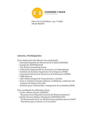 Paseo de la Castellana, 134 1º Izqda
28046 Madrid
En la elaboración del informe han participado:
•	Sociedad Española de Directivos de la Salud (SEDISA)
•	Fundación NEWHEALTH
•	The Boston Consulting Group
•	Federación Empresarial de Asistencia a la Dependencia
•	Instituto de Estudios Superiores de la Empresa (IESE)
•	Asociación Nacional de Directivos de Enfermería (ANDE)
•	CRB Inbervio
•	AZC Global Integral de Comunicación y Gestión
•	José A. Gutiérrez-Fuentes (Doctor en Medicina, exdirector del
Instituto de Salud Carlos III)
•	Instituto para el Desarrollo e Integración de la Sanidad (IDIS)
Han coordinado las diferentes Áreas:
•	Carlos Alberto Arenas (SEDISA)
	 “Resumen de la Situación General del Sistema Sanitario”
•	Emilio Herrera Molina (Fundación NEWHEALTH)
	 “Evolucionando hacia un Modelo Socio-sanitario para la Salud”
	 “Iniciativas para avanzar en el recorrido”
Autoría y Participación:
 