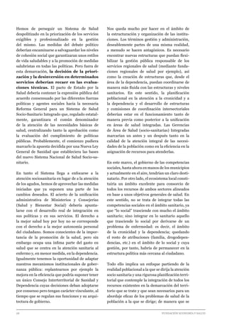 28 							 	 		 FUNDACIÓN ECONOMÍA Y SALUD
Hemos de perseguir un Sistema de Salud
despolitizado en la priorización de los servicios
exigibles y profesionalizado en la gestión
del mismo. Las medidas del debate político
deberían encaminarse a salvaguardar los niveles
de cohesión social que garantizaran unos estilos
de vida saludables y a la promoción de medidas
salubristas en todas las políticas. Pero fuera de
esta demarcación, la decisión de la priori-
zación y la desinversión en determinados
servicios deberían recaer en las evalua-
ciones técnicas. El pacto de Estado por la
Salud debería contener la expresión pública del
acuerdo consensuado por las diferentes fuerzas
políticas y agentes sociales hacia la necesaria
Reforma General para un Sistema de Salud
Socio-Sanitario Integrado que, regulado estatal-
mente, garantizara el común denominador
de la atención de las necesidades básicas de
salud, centralizando tanto la aprobación como
la evaluación del cumplimiento de políticas
públicas. Probablemente, el comienzo pudiera
marcarlo la apuesta decidida por una Nueva Ley
General de Sanidad que estableciera las bases
del nuevo Sistema Nacional de Salud Socio-sa-
nitario.
En tanto el Sistema llega a enfocarse a la
atención sociosanitaria en lugar de a la atención
de los agudos, hemos de aprovechar las medidas
iniciadas que ya suponen una parte de los
cambios deseados. El acierto de la unificación
administrativa de Ministerios y Consejerías
(Salud y Bienestar Social) debería apunta-
larse con el desarrollo real de integración en
sus políticas y en sus servicios. El derecho a
la mejor salud hoy por hoy no se corresponde
con el derecho a la mejor autonomía personal
del ciudadano. Somos conscientes de la impor-
tancia de la promoción de la salud, pero sin
embargo ocupa una ínfima parte del gasto en
salud que se centra en la atención sanitaria al
enfermo y, en menor medida, en la dependencia.
Igualmente tenemos la oportunidad de adaptar
nuestros mecanismos institucionales de gober-
nanza pública: replantearnos por ejemplo la
mejora en la eficiencia que podría suponer tener
un único Consejo Interterritorial de Sanidad y
Dependencia cuyas decisiones deban adoptarse
por consenso pero tengan carácter vinculante, al
tiempo que se regulan sus funciones y su arqui-
tectura de gobierno.
Nos queda mucho por hacer en el ámbito de
la estructuración y organización de las institu-
ciones. Los términos gestión y administración,
deseablemente partes de una misma realidad,
a menudo se hacen antagónicos. Es necesario
encontrar nuevas estructuras que puedan flexi-
bilizar la gestión pública responsable de los
servicios regionales de salud (mediante funda-
ciones regionales de salud por ejemplo), así
como la creación de estructuras que, desde el
área de la dependencia, puedan coordinarse de
manera más fluida con las estructuras y niveles
sanitarios. En este sentido, la planificación
poblacional en la atención a la cronicidad y a
la dependencia y el desarrollo de estructuras
y comisiones de coordinación intersectoriales
deberían estar en el funcionamiento tanto de
manera previa como posterior a la unificación
en áreas de salud integradas. Las Gerencias
de Área de Salud (socio-sanitarias) Integradas
marcarían un antes y un después tanto en la
calidad de la atención integral de las necesi-
dades de la población como en la eficiencia en la
asignación de recursos para atenderlas.
En este marco, el gobierno de las competencias
sociales, hasta ahora en manos de los municipios
y actualmente en el aire, tendrían un claro desti-
natario. Por otro lado, el ecosistema local consti-
tuiría un ámbito excelente para consorcio de
todos los recursos de ambos sectores alineados
en base a unos objetivos generales de salud. En
este sentido, no se trata de integrar todas las
competencias sociales en el ámbito sanitario, ya
que “lo social” trasciende con mucho el ámbito
sanitario; sino integrar en lo sanitario aquello
que trasciende lo social por derivarse de un
problema de enfermedad: es decir, el ámbito
de la cronicidad y la dependencia; quedando
el resto de atribuciones (familia, drogodepen-
dencias, etc.) en el ámbito de lo social y cuya
gestión, por tanto, habría de permanecer en la
estructura política más cercana al ciudadano.
Todo ello implica un enfoque partiendo de la
realidad poblacional a la que se dirija la atención
socio sanitaria y una rigurosa planificación terri-
torial que contemple la integración de todos los
recursos existentes en la demarcación del terri-
torio que se trate y que sean necesarios para un
abordaje eficaz de los problemas de salud de la
población a la que se dirige; de manera que se
 