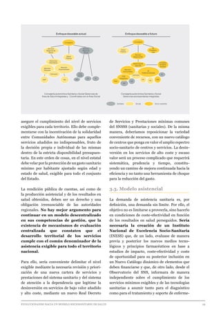 EVOLUCIONANDO HACIA UN MODELO SOCIOSANITARIO DE SALUD	 					 29
asegure el cumplimiento del nivel de servicios
exigibles para cada territorio. Ello debe comple-
mentarse con la incentivación de la solidaridad
entre Comunidades Autónomas para aquellos
servicios añadidos no indispensables, fruto de
la decisión propia e individual de las mismas
dentro de la estricta disponibilidad presupues-
taria. En este orden de cosas, en el nivel estatal
debe velar por la protección de un gasto sanitario
mínimo por habitante ajustado según edad y
estado de salud, exigible para todo el conjunto
del Estado.
La rendición pública de cuentas, así como de
la producción asistencial y de los resultados en
salud obtenidos, deben ser un derecho y una
obligación irrenunciable de las autoridades
regionales. No hay mejor argumento para
continuar en un modelo descentralizado
en sus competencias de gestión, que la
existencia de mecanismos de evaluación
centralizada que constaten que el
desarrollo territorial de los servicios
cumple con el común denominador de la
asistencia exigible para todo el territorio
nacional.
Para ello, sería conveniente delimitar el nivel
exigible mediante la necesaria revisión y priori-
zación de una nueva cartera de servicios y
prestaciones del sistema sanitario y del sistema
de atención a la dependencia que legitime la
desinversión en servicios de bajo valor añadido
y alto coste, mediante un nuevo Real Decreto
de Servicios y Prestaciones mínimas comunes
del SNSSS (sanitarias y sociales). De la misma
manera, deberíamos reposicionar la variedad
conveniente de recursos, con un nuevo catálogo
de centros que ponga en valor el amplio espectro
socio-sanitario de centros y servicios. La desin-
versión en los servicios de alto coste y escaso
valor será un proceso complicado que requerirá
sistemática, prudencia y tiempo, constitu-
yendo un camino de mejora continuada hacia la
eficiencia y no tanto una herramienta de choque
para la reducción del gasto.
3.3. Modelo asistencial
La demanda de asistencia sanitaria es, por
definición, una demanda sin límite. Por ello, el
objetivo no es limitarse a proveerla, sino hacerlo
en condiciones de coste-efectividad en función
de los resultados en salud perseguidos. Sería
necesaria la creación de un Instituto
Nacional de Excelencia Socio-Sanitaria
(INESS) que, de un lado, evaluase de manera
previa y posterior los nuevos medios tecno-
lógicos y principios farmacéuticos en base a
estudios de impacto, coste-efectividad y coste
de oportunidad para su posterior inclusión en
un Nuevo Catálogo dinámico de elementos que
deben financiarse y que, de otro lado, desde el
Observatorio del SNS, informara de manera
independiente sobre el cumplimiento de los
servicios mínimos exigibles y de las tecnologías
sanitarias a asumir tanto para el diagnóstico
como para el tratamiento y soporte de enferme-
Salud
Pública
Consejería
Gerencias de
Área SS
Servicio
Regional SS
Farmacia
SI
Prestacio-
nes
HA
Cent
de SS R
CD
AD
Atención
Comunitaria At.
Institucionalizada
HC
CSS
Prev
CSS
Integrados
Consejos
de Salud
de Área
Enfoquedeseable actual Enfoquedeseable a futuro
Consejería autonómica Sanitaria y Social Gerencias de
Área de Salud Integradas y Coordinadas con el Área Social
Consejería autonómica Sanitaria y Social
Gerencias sociosanitarias integradas
Socio sanitariaSocialSanitario
Consejería
Servicio
Regional de
Salud
Servicio
Regional
Social
Salud
Pública
Gerencias
Área Salud
Atención
Primaria
Atención
Especializada
Farmacia
EAP HA
Cent
de SS
AD
CD R
 