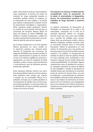 30 							 	 		 FUNDACIÓN ECONOMÍA Y SALUD
dades. Tanto desde el punto de vista terapéutico
como organizativo, la práctica del ensayo de
contratos de riesgo compartido basados en
resultados, podrían reforzar la confianza en
la cooperación del sector público y el privado
para explorar conjuntamente el impacto real de
las innovaciones tecnológicas u organizativas.
Dicho organismo podría igualmente reforzar
la creación de una Comisión Nacional para la
renovación del Conjunto Mínimo Básico de
Datos del Sistema de Salud (CMBDSS), que
facilitara el análisis transparente y público de
los datos asistenciales de producción y de resul-
tados de salud de cada servicio regional.
En el mismo sentido pero en el nivel regional,
debería potenciarse un nuevo modelo en
la inspección sanitaria que caminara hacia
Agencias de Evaluación que encauzaran las
exigencias del INESS y que centraran su labor en
auditar operativamente la gestión de servicios
en base a los criterios exigibles de estructura y
organización, así como los resultados de salud
deseables, es decir, en base a ratios de eficiencia
y costo-eficiencia, para los diferentes procesos
asistenciales aplicados.
Estos elementos deberían reforzar una nueva
línea de gratuidad en todos los servicios mínimos
tanto sanitarios como sociales, que vinieran
a cumplir con las necesidades básicas de la
población al tiempo que se podría planificar la
co-financiación de aquellos otros servicios que,
aun estando aprobados, no estuvieran dentro de
los identificados de mayor prioridad, ajustando
en base a los niveles de renta.
Necesitamos un sistema verdaderamente
reequilibrado entre la promoción de
la salud, el autocuidado, el diagnóstico
precoz, los tratamientos curativos y los
cuidados de larga duración a procesos
crónicos.
La práctica inexistencia de financiación de
actividades de promoción de la salud y del
autocuidado, comparada con el resto de la
actividad asistencial, debería ser corregida.
Prevenir mejor que curar; pero estas medidas
son a menudo tan aludidas como escamo-
teadas. Para una priorización creíble y efectiva
deberían impulsarse medidas concretas tanto
en Prevención Primaria como en Prevención
Secundaria. Habría de garantizarse un nivel
mínimo de financiación para esta partida por
más que pesaran el coste de las posibles acciones
curativas y de cuidados. La incorporación de
medidas de salud en todas las políticas debería
ser tanto ordenada como cuantificada a nivel
nacional y regional. En este sentido, habría que
evaluar la posibilidad de “re-centralizar” algunas
competencias (como el calendario de vacunas o
las campañas nacionales de mejora de hábitos
de vida saludable) y estudiar la aprobación de
medidas fiscales que estimularan la comerciali-
zación de servicios de ejercicio físico, así como
la producción y comercialización de productos
bio-saludables. Del mismo modo, debería priori-
zarse en las órdenes de subvención de investi-
gación y de I+D+i temáticas como el diagnóstico
precoz, la evaluación costo-efectiva del mismo y
el papel que en él pudiera jugar la genética en el
futuro inmediato.
Prevención AEAP ASS Crónicos Rehab
Modelo actual
Evolución del modelo
 