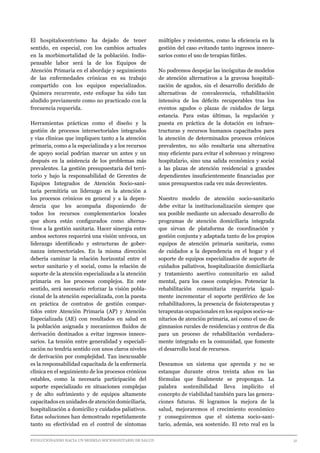 EVOLUCIONANDO HACIA UN MODELO SOCIOSANITARIO DE SALUD	 					 31
El hospitalocentrismo ha dejado de tener
sentido, en especial, con los cambios actuales
en la morbimortalidad de la población. Indis-
pensable labor será la de los Equipos de
Atención Primaria en el abordaje y seguimiento
de las enfermedades crónicas en su trabajo
compartido con los equipos especializados.
Quimera recurrente, este enfoque ha sido tan
aludido previamente como no practicado con la
frecuencia requerida.
Herramientas prácticas como el diseño y la
gestión de procesos intersectoriales integrados
y vías clínicas que impliquen tanto a la atención
primaria, como a la especializada y a los recursos
de apoyo social podrían marcar un antes y un
después en la asistencia de los problemas más
prevalentes. La gestión presupuestaria del terri-
torio y bajo la responsabilidad de Gerentes de
Equipos Integrados de Atención Socio-sani-
taria permitiría un liderazgo en la atención a
los procesos crónicos en general y a la depen-
dencia que les acompaña disponiendo de
todos los recursos complementarios locales
que ahora están configurados como alterna-
tivos a la gestión sanitaria. Hacer sinergia entre
ambos sectores requerirá una visión unívoca, un
liderazgo identificado y estructuras de gober-
nanza intersectoriales. En la misma dirección
debería caminar la relación horizontal entre el
sector sanitario y el social, como la relación de
soporte de la atención especializada a la atención
primaria en los procesos complejos. En este
sentido, será necesario reforzar la visión pobla-
cional de la atención especializada, con la puesta
en práctica de contratos de gestión compar-
tidos entre Atención Primaria (AP) y Atención
Especializada (AE) con resultados en salud en
la población asignada y mecanismos fluidos de
derivación destinados a evitar ingresos innece-
sarios. La tensión entre generalidad y especiali-
zación no tendría sentido con unos claros niveles
de derivación por complejidad. Tan inexcusable
es la responsabilidad capacitada de la enfermería
clínica en el seguimiento de los procesos crónicos
estables, como la necesaria participación del
soporte especializado en situaciones complejas
y de alto sufrimiento y de equipos altamente
capacitados en unidades de atención domiciliaría,
hospitalización a domicilio y cuidados paliativos.
Estas soluciones han demostrado repetidamente
tanto su efectividad en el control de síntomas
múltiples y resistentes, como la eficiencia en la
gestión del caso evitando tanto ingresos innece-
sarios como el uso de terapias fútiles.
No podremos despejar las incógnitas de modelos
de atención alternativos a la gravosa hospitali-
zación de agudos, sin el desarrollo decidido de
alternativas de convalecencia, rehabilitación
intensiva de los déficits recuperables tras los
eventos agudos o plazas de cuidados de larga
estancia. Para estas últimas, la regulación y
puesta en práctica de la dotación en infraes-
tructuras y recursos humanos capacitados para
la atención de determinados procesos crónicos
prevalentes, no sólo resultaría una alternativa
muy eficiente para evitar el sobreuso y reingreso
hospitalario, sino una salida económica y social
a las plazas de atención residencial a grandes
dependientes insuficientemente financiadas por
unos presupuestos cada vez más decrecientes.
Nuestro modelo de atención socio-sanitario
debe evitar la institucionalización siempre que
sea posible mediante un adecuado desarrollo de
programas de atención domiciliaria integrada
que sirvan de plataforma de coordinación y
gestión conjunta y adaptada tanto de los propios
equipos de atención primaria sanitaria, como
de cuidados a la dependencia en el hogar y el
soporte de equipos especializados de soporte de
cuidados paliativos, hospitalización domiciliaria
y tratamiento asertivo comunitario en salud
mental, para los casos complejos. Potenciar la
rehabilitación comunitaria requeriría igual-
mente incrementar el soporte periférico de los
rehabilitadores, la presencia de fisioterapeutas y
terapeutas ocupacionales en los equipos socio-sa-
nitarios de atención primaria, así como el uso de
gimnasios rurales de residencias y centros de día
para un proceso de rehabilitación verdadera-
mente integrado en la comunidad, que fomente
el desarrollo local de recursos.
Deseamos un sistema que aprenda y no se
estanque durante otros treinta años en las
fórmulas que finalmente se propongan. La
palabra sostenibilidad lleva implícito el
concepto de viabilidad también para las genera-
ciones futuras. Si logramos la mejora de la
salud, mejoraremos el crecimiento económico
y conseguiremos que el sistema socio-sani-
tario, además, sea sostenido. El reto real en la
 