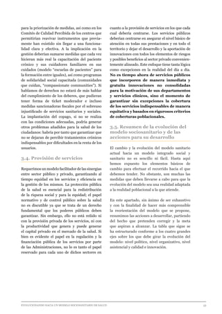 EVOLUCIONANDO HACIA UN MODELO SOCIOSANITARIO DE SALUD	 					 33
para la priorización de medidas, así como en los
Comités de Calidad Percibida de los centros que
permitirían reavivar instrumentos que previa-
mente han existido sin llegar a una funciona-
lidad clara y efectiva. A la implicación en la
gestión deberían sumarse medidas que cada vez
hicieran más real la capacitación del paciente
crónico y sus cuidadores familiares en sus
cuidados (modelo “escuelas de pacientes” para
la formación entre iguales), así como programas
de solidaridad social capacitada (comunidades
que cuidan, “compassionate communities”). Si
hablamos de derechos no estará de más hablar
del cumplimiento de los deberes, que pudieran
tener forma de ticket moderador e incluso
medidas sancionadoras fiscales por el sobreuso
injustificado de servicios sanitarios y sociales.
La implantación del copago, si no se realiza
con las condiciones adecuadas, podría generar
otros problemas añadidos para la salud de los
ciudadanos: habría por tanto que garantizar que
no se dejaran de percibir tratamientos crónicos
indispensables por dificultades en la renta de los
usuarios.
3.4. Provisión de servicios
Requerimos un modelo facilitador de las sinergias
entre sector público y privado, garantizando al
tiempo equidad en los servicios y eficiencia en
la gestión de los mismos. La protección pública
de la salud es esencial para la redistribución
de la riqueza social y para la equidad; el papel
normativo y de control público sobre la salud
no es discutible ya que se trata de un derecho
fundamental que los poderes públicos deben
garantizar. Sin embargo, ello no está reñido ni
con la provisión privada de los servicios, ni con
la productividad que genera y puede generar
el capital privado en el mercado de la salud. Si
bien es evidente el papel en la regulación y la
financiación pública de los servicios por parte
de las Administraciones, no lo es tanto el papel
reservado para cada uno de dichos sectores en
cuanto a la provisión de servicios en los que cada
cual debería centrarse. Los servicios públicos
deberían centrarse en asegurar el nivel básico de
atención en todas sus prestaciones y en todo el
territorio y dejar el desarrollo y la aportación de
innovaciones con todos los elementos de riesgos
y posibles beneficios al sector privado convenien-
temente alineado. Este enfoque tiene tanta lógica
como excepciones en la realidad del día a día.
No es tiempo ahora de servicios públicos
que incorporen de manera inmediata y
gratuita innovaciones no consolidadas
para la motivación de sus departamentos
y servicios clínicos, sino el momento de
garantizar sin excepciones la cobertura
de los servicios indispensables de manera
equitativa y basados en rigurosos criterios
de coberturas poblacionales.
3.5. Resumen de la evolución del
modelo sociosanitario y de las
acciones para su desarrollo
El cambio y la evolución del modelo sanitario
actual hacia un modelo integrado social y
sanitario no es sencillo ni fácil. Hasta aquí
hemos expuesto los elementos básicos de
cambio para efectuar el recorrido hacia el que
debemos tender. No obstante, son muchas las
medidas que deben llevarse a cabo para que la
evolución del modelo sea una realidad adaptada
a la realidad poblacional a la que atiende.
En este apartado, sin ánimo de ser exhaustivo
y con la finalidad de hacer más comprensible
la reorientación del modelo que se propone,
resumimos las acciones a desarrollar, partiendo
del hecho que pretenden corregir y la meta
que aspiran a alcanzar. La tabla que sigue se
ha estructurado conforme a los cuatro grandes
ejes sobre los que debe girar la evolución del
modelo: nivel político, nivel organizativo, nivel
asistencial y calidad e innovación.
 