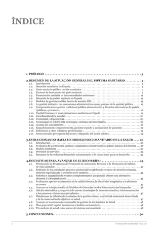 2 							 	 		 FUNDACIÓN ECONOMÍA Y SALUD
ÍNDICE
1.	PRÓLOGO . . . . . . . . . . . . . . . . . . . . . . . . . . . . . . . . . . . . . . . . . . . . . . . . . . . . . . . . . . . . . . 3
2.	RESUMEN DE LA SITUACIÓN GENERAL DEL SISTEMA SANITARIO. . . . . . . . . . . . 5
2.1.  	Introducción. . . . . . . . . . . . . . . . . . . . . . . . . . . . . . . . . . . . . . . . . . . . . . . . . . . . . . . . . . . . . . . . . . . . . . . . . . 5
2.2.  	 Situación económica de España. . . . . . . . . . . . . . . . . . . . . . . . . . . . . . . . . . . . . . . . . . . . . . . . . . . . . . . . . . 5
2.3.  	 Gasto sanitario público y crisis económica. . . . . . . . . . . . . . . . . . . . . . . . . . . . . . . . . . . . . . . . . . . . . . . . . 7
2.4.  	 Factores de incremento del gasto sanitario. . . . . . . . . . . . . . . . . . . . . . . . . . . . . . . . . . . . . . . . . . . . . . . .  9
2.5.  	 Financiación sanitaria en las comunidades autónomas . . . . . . . . . . . . . . . . . . . . . . . . . . . . . . . . . . . . . 12
2.6.  	 Situación de la gestión sanitaria en España. . . . . . . . . . . . . . . . . . . . . . . . . . . . . . . . . . . . . . . . . . . . . . . 13
2.7.  	 Modelos de gestión posibles dentro de nuestro SNS. . . . . . . . . . . . . . . . . . . . . . . . . . . . . . . . . . . . . . . . 14
2.8.  	 La gestión indirecta. Las concesiones administrativas como gestoras de la sanidad pública. . . . . . . 15
2.9.  	 Comparación entre gestión tradicional pública administrativa y fórmulas alternativas de gestión
	 (públicas y privadas). . . . . . . . . . . . . . . . . . . . . . . . . . . . . . . . . . . . . . . . . . . . . . . . . . . . . . . . . . . . . . . . . . 16
2.10.  	Capital Humano en las organizaciones sanitarias en España. . . . . . . . . . . . . . . . . . . . . . . . . . . . . . . . . 19
2.11.  	Coordinación de la sanidad. . . . . . . . . . . . . . . . . . . . . . . . . . . . . . . . . . . . . . . . . . . . . . . . . . . . . . . . . . . . 20
2.12.  	Cronicidad y dependencia. . . . . . . . . . . . . . . . . . . . . . . . . . . . . . . . . . . . . . . . . . . . . . . . . . . . . . . . . . . . . 20
2.13.  	Tecnologías en el SNS: alta tecnología y sistemas de información. . . . . . . . . . . . . . . . . . . . . . . . . . . . 23
2.14.  	Gestión del conocimiento. . . . . . . . . . . . . . . . . . . . . . . . . . . . . . . . . . . . . . . . . . . . . . . . . . . . . . . . . . . . .  23
2.15.  	Empoderamiento (empowerment), paciente experto y asociaciones de pacientes . . . . . . . . . . . . . .  23
2.16.  	Enfermería y otros colectivos profesionales. . . . . . . . . . . . . . . . . . . . . . . . . . . . . . . . . . . . . . . . . . . . . .  24
2.17.  	Sector privado: percepción del sector y oligopolio del sector público. . . . . . . . . . . . . . . . . . . . . . . . .  24
3.	EVOLUCIONANDO HACIA UN MODELO SOCIOSANITARIO DE LA SALUD. . . .  26
3.1.  	Introducción. . . . . . . . . . . . . . . . . . . . . . . . . . . . . . . . . . . . . . . . . . . . . . . . . . . . . . . . . . . . . . . . . . . . . . . .  26
3.2.  	 Evolución de la estructura política y organizativa conservando los pilares básicos del Sistema. . . . 27
3.3.  	 Modelo asistencial. . . . . . . . . . . . . . . . . . . . . . . . . . . . . . . . . . . . . . . . . . . . . . . . . . . . . . . . . . . . . . . . . . .  29
3.4.  	 Provisión de servicios . . . . . . . . . . . . . . . . . . . . . . . . . . . . . . . . . . . . . . . . . . . . . . . . . . . . . . . . . . . . . . . .  33
3.5.  	 Resumen de la evolución del modelo sociosanitario y de las acciones para su desarrollo . . . . . . . .  33
4.	INICIATIVAS PARA AVANZAR EN EL RECORRIDO . . . . . . . . . . . . . . . . . . . . . . . .  43
4.1.  	 Priorización de Programas de Promoción de Autonomía Personal y de Promoción de hábitos
	 de vida saludable. . . . . . . . . . . . . . . . . . . . . . . . . . . . . . . . . . . . . . . . . . . . . . . . . . . . . . . . . . . . . . . . . . . .  43
4.2.  	 Rediseño de los principales procesos asistenciales englobando recursos de atención primaria,
	 atención especializada y atención socio-sanitaria . . . . . . . . . . . . . . . . . . . . . . . . . . . . . . . . . . . . . . . . .  44
4.3.  	 Reforma y adaptación de recursos complementarios que puedan ofrecer una alternativa
	 eficiente a la hospitalización. . . . . . . . . . . . . . . . . . . . . . . . . . . . . . . . . . . . . . . . . . . . . . . . . . . . . . . . . . .  45
4.4.  	 Evaluación operativa sistemática de la calidad técnica, la efectividad terapéutica y la eficiencia
	 en costes . . . . . . . . . . . . . . . . . . . . . . . . . . . . . . . . . . . . . . . . . . . . . . . . . . . . . . . . . . . . . . . . . . . . . . . . . . .  45
4.5.  	 Avanzar en la implantación de Modelos de Gerencias locales Socio-sanitarias Integradas. . . . . . .  46
4.6.  	 Adición sistemática y progresiva de nuevas tecnologías de la monitorización y telecomunicación
	 a los procesos crónicos más prevalentes. . . . . . . . . . . . . . . . . . . . . . . . . . . . . . . . . . . . . . . . . . . . . . . . . . 47
4.7.  	 Plataformas de difusión de resultados de la gestión clínica, la actividad asistencial desarrollada
	 y de la consecución de objetivos en salud. . . . . . . . . . . . . . . . . . . . . . . . . . . . . . . . . . . . . . . . . . . . . . . . . 47
4.8.  	 Avanzar en la autonomía responsable de gestión de los Servicios de Salud. . . . . . . . . . . . . . . . . . . . 48
4.9.  	 Plan general del capital humano en el ámbito sociosanitario. . . . . . . . . . . . . . . . . . . . . . . . . . . . . . . . 48
4.10.  	Proveedores de salud como socios del sistema sociosanitario. . . . . . . . . . . . . . . . . . . . . . . . . . . . . . . 48
5.	CONCLUSIONES. . . . . . . . . . . . . . . . . . . . . . . . . . . . . . . . . . . . . . . . . . . . . . . . . . . . . . .  50
 