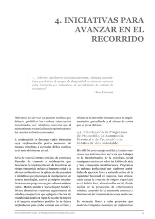 EVOLUCIONANDO HACIA UN MODELO SOCIOSANITARIO DE SALUD	 					 43
4. INICIATIVAS PARA
AVANZAR EN EL
RECORRIDO
“… Deberían establecerse (consensuadamente) objetivos cuantita-
tivos que limiten el margen de desigualdad actualmente existente
entre territorios (en indicadores de accesibilidad, de calidad, de
resultados)”
(Rosa Urbanos)
Habremos de alternar las grandes medidas que
deberán posibilitar los cambios estructurales
mencionados, con iniciativas concretas que al
mismo tiempo vayan facilitando operativamente
los cambios culturales necesarios.
A continuación se destacan varios elementos
cuya implementación podría comenzar de
manera inmediata a estimular dichos cambios
en el seno del sistema actual.
Sería de especial interés articular de antemano
fórmulas de convenio y colaboración que
favorezcan la implementación de iniciativas de
riesgo compartido en base al impacto social y la
eficiencia obtenida en la aplicación de proyectos
e iniciativas que propongan la incorporación de
nuevas tecnologías, nuevos principios terapéu-
ticosonuevosprogramasorganizativosoasisten-
ciales. (Modelo similar a “social impact bonds”).
Dichas alternativas requieren urgentemente de
estudios prospectivos que apliquen criterios de
contabilidad analítica capaz de valorar la mejora
y el impacto económico positivo de su futura
implantación para poder estimar con certeza y
evidencia la inversión necesaria para su imple-
mentación generalizada y el ahorro de costes
que se prevé obtener.
4.1. Priorización de Programas
de Promoción de Autonomía
Personal y de Promoción de
hábitos de vida saludable
Más allá del puro consejo mediático, las interven-
ciones que instrumentan servicios que trabajan
en la transformación de la psicología social
consiguen concienciar sobre los hábitos de vida
y han conseguido modificaciones. Programas
de enfoque poblacional que conlleven activi-
dades de ejercicio físico y estímulo activo de la
capacidad funcional en mayores, han demos-
trado aunar la creación de empleo capacitado
en el ámbito local, dinamización social, dismi-
nución de la prevalencia de enfermedades
crónicas, aumento de la autonomía personal y
disminución del consumo de recursos sanitarios.
Es necesario llevar a cabo proyectos que
analicen el impacto económico de implementar
 