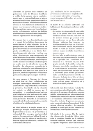 44 							 	 		 FUNDACIÓN ECONOMÍA Y SALUD
actividades de ejercicio físico controlado en
poblaciones reales de diferentes localidades
y perfiles. Sería necesario valorar económica-
mente tanto el coste-utilidad como el ahorro
económico que obtienen actividades de ejercicio
físico controlado en las diferentes enfermedades
crónicas en base al ahorro en medicamentos, el
retraso en el avance de los trastornos metabó-
licos que podrían suponer, así como la dismi-
nución en la asistencia sanitaria que facilitan
(disminución de consultas de atención primaria,
atención especializada o días de ingreso).
Otro aspecto clave es la alimentación adecuada
y el control de los hábitos tóxicos entre los
cuales destaca el hábito tabáquico que es la
principal causa de mortalidad evitable en los
países desarrollados. Naciones como Suecia que
gracias a modificaciones en sus hábitos dieté-
ticos incorporando más fruta y verdura a su
dieta, y disminuyendo las grasas saturadas, así
como la disminución del hábito tabáquico hasta
los niveles más bajos de Europa, han conseguido
que los años de vida con buena salud en mayores
de 65 años sean los más altos del mundo. La
inversión y los esfuerzos en promoción de la
salud se acumulan en las generaciones venideras
y se ven más largo plazo en la salud global de la
población, amén de la significativa reducción de
gasto asistencial que producen para el sistema.
En estos campos el liderazgo del sistema
de salud debe ser clave, evolucionando de
conceptos como Hospital a Complejo de Salud
con mucha más carga ambulatoria, domiciliaria
y preventiva, fomentando más la educación
del paciente en salud, de manera que el
autocuidado y el empoderamiento del paciente
y del ciudadano en salud sea la norma. Un hecho
destacable en este aspecto de la mejora de la
salud global como demuestra el caso de Suecia
es que además desemboca en una frecuentación
al médico de las más bajas de Europa.
La salud pública en el amplio sentido de la
palabra (que incluye la educación para la salud,
la promoción de la salud y la prevención de la
enfermedad) debe impregnar toda la sociedad,
es decir, el comportamiento habitual de toda la
comunidad. Para ello, además de la acción inter-
sectorial el papel de dinamizador y educador del
sistema de salud es clave.
4.2. Rediseño de los principales
procesos asistenciales englobando
recursos de atención primaria,
atención especializada y atención
socio-sanitaria
El diseño de los procesos asistenciales está
habitualmente dominado por dos hechos funda-
mentales:
•	Por un lado, la fragmentación de los servicios
que ha de prestar cada nivel asistencial
dentro del sistema sanitario y de estos con
los recursos sociales que podrían servir
de complemento con un diseño adecuado.
Diversas iniciativas han mostrado con
estudios prospectivos como con el uso alter-
nativo de recursos sociales, en principio no
tenidos en cuenta por el ámbito sanitario, se
obtienen mejores resultados terapéuticos a
menores costos.
•	Por otro lado, no suelen tener en cuenta la
valoración cualitativa que hacen los afectados
de su aplicación real. Enfatizamos en la
necesidad de la valoración por parte de los
propios afectados de la utilidad real que los
diferentes pasos de las vías clínicas ofrecen
a los pacientes con las diferentes enferme-
dades. La experiencia vital del día a día de
la enfermedad puede mostrar que determi-
nadas necesidades podrían ser cubiertas por
diferentes tipologías de servicios al clásica-
mente sanitario: algunos recursos comuni-
tarios podrían ofrecer alternativas en la
atención de ciertos pacientes.
Esta medida trata de reevaluar y rediseñar los
procesos asistenciales dirigidos a los problemas
de crónicos de mayor prevalencia, pero sumando
posibles nuevas alternativas asistenciales desde
el ámbito de la comunidad y desde el sector social
a las vías clínicas habituales del sector sanitario.
Para dicho rediseño de procesos es necesario
poder contar además con la experiencia de los
propios colectivos afectados y la evaluación
posterior de costes por proceso comparativa-
mente con las alternativas tradicionales.
Este diseño de los procesos debe dar lugar a
vías clínicas, guías de práctica clínica, proto-
colos y consensos basados en la evidencia
científica disponible, tratando -por cuestiones
de seguridad del paciente- de ser lo menos inter-
 