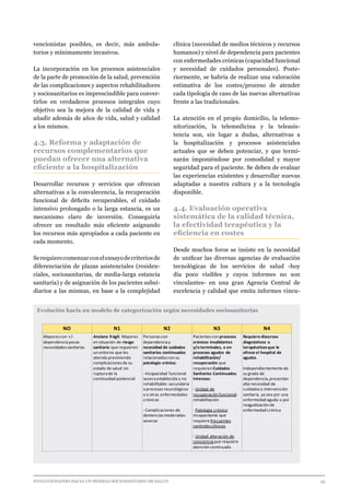 EVOLUCIONANDO HACIA UN MODELO SOCIOSANITARIO DE SALUD	 					 45
vencionistas posibles, es decir, más ambula-
torios y mínimamente invasivos.
La incorporación en los procesos asistenciales
de la parte de promoción de la salud, prevención
de las complicaciones y aspectos rehabilitadores
y sociosanitarios es imprescindible para conver-
tirlos en verdaderos procesos integrales cuyo
objetivo sea la mejora de la calidad de vida y
añadir además de años de vida, salud y calidad
a los mismos.
4.3. Reforma y adaptación de
recursos complementarios que
puedan ofrecer una alternativa
eficiente a la hospitalización
Desarrollar recursos y servicios que ofrezcan
alternativas a la convalecencia, la recuperación
funcional de déficits recuperables, el cuidado
intensivo prolongado o la larga estancia, es un
mecanismo claro de inversión. Conseguiría
ofrecer un resultado más eficiente asignando
los recursos más apropiados a cada paciente en
cada momento.
Serequierecomenzarconelensayodecriteriosde
diferenciación de plazas asistenciales (residen-
ciales, sociosanitarias, de media-larga estancia
sanitaria) y de asignación de los pacientes subsi-
diarios a las mismas, en base a la complejidad
clínica (necesidad de medios técnicos y recursos
humanos) y nivel de dependencia para pacientes
con enfermedades crónicas (capacidad funcional
y necesidad de cuidados personales). Poste-
riormente, se habría de realizar una valoración
estimativa de los costes/proceso de atender
cada tipología de caso de las nuevas alternativas
frente a las tradicionales.
La atención en el propio domicilio, la telemo-
nitorización, la telemedicina y la teleasis-
tencia son, sin lugar a dudas, alternativas a
la hospitalización y procesos asistenciales
actuales que se deben potenciar, y que termi-
narán imponiéndose por comodidad y mayor
seguridad para el paciente. Se deben de evaluar
las experiencias existentes y desarrollar nuevas
adaptadas a nuestra cultura y a la tecnología
disponible.
4.4. Evaluación operativa
sistemática de la calidad técnica,
la efectividad terapéutica y la
eficiencia en costes
Desde muchos foros se insiste en la necesidad
de unificar las diversas agencias de evaluación
tecnológicas de los servicios de salud -hoy
día poco visibles y cuyos informes no son
vinculantes- en una gran Agencia Central de
excelencia y calidad que emita informes vincu-
Evolución hacia un modelo de categorización según necesidades sociosanitarias
NO N1 N2 N3 N4
Mayorescon +/-
dependenciapocas
necesidadessanitarias
Anciano frágil: Mayores
en situación de riesgo
sanitario que requieren
un entorno que les
atienda previniendo
complicacionesde su
estado de salud sin
rupturade la
continuidad asistencial
Personascon
dependenciay
necesidad de cuidados
sanitarios continuados
relacionadoscon su
patología crónica:
- Incapacidad funcional
severaestablecida y no
rehabilitable: secundaria
aprocesos neurológicos
o a otras enfermedades
crónicas
- Complicaciones de
demenciasmoderadas-
severas
Pacientescon procesos
crónicos invalidantes
y/o terminales, o en
procesos agudos de
rehabilitación/
recuperación que
requieren Cuidados
Sanitarios Continuados
Intensos:
- Unidad de
recuperación funcional:
rehabilitación
- Patología crónica
incapacitante que
requiere frecuentes
controlesclínicos
- Unidad alteración de
concienciaque requiere
atención continuada
Requiere discursos
diagnósticos o
terapéuticosque le
ofrece el hospital de
agudos
Independientemente de
su grado de
dependencia,presentan
alta necesidad de
cuidadoso intervención
sanitaria, ya sea por una
enfermedad aguda o por
reagudización de
enfermedad crónica
 