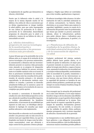 EVOLUCIONANDO HACIA UN MODELO SOCIOSANITARIO DE SALUD	 					 47
la implantación de aquellas que demuestren su
eficacia y efectividad.
Puesto que la influencia sobre la salud y la
mejora de la misma depende mucho de los
hábitos y los estilos de vida es conveniente que
en dichas organizaciones se integre también
la salud pública, para que estén impregnadas
de una cultura de promoción de la salud y
prevención de la enfermedad, desarrollando
programas de educación para la salud a la
población y mejora de sus hábitos de vida y el
autocuidado en salud.
4.6. Adición sistemática y
progresiva de nuevas tecnologías
de la monitorización y
telecomunicación a los procesos
crónicos más prevalentes
A pesar del paso que se ha pretendido dar en los
últimos años en el campo de la inclusión de las
nuevas tecnologías a los procesos asistenciales,
la comunicación a distancia está tan incremen-
talmente presente en nuestras vidas personales
como atascada en su progreso de integración
entre la manera habitual de proveer servicios
tanto en el ámbito sanitario como en el social. Si
bien se priorizaron inicialmente las iniciativas
de telemedicina entre las consultas de los profe-
sionales de atención primaria y de atención
especializada, la tele-atención sanitaria entre
médicos en consulta y pacientes en domicilio
actualmente brillan por su ausencia a pesar de
la previsible mejora en la resolución de casos no
complejos que podría aportar.
Es necesario y conveniente el desarrollo de
estudios de coste-efectividad prospectivos en los
que, además de cuantificar los posibles impactos,
se evalúen adecuadamente los beneficios
asistenciales, el incremento de accesibilidad que
suponen en cada caso y se identifique adecua-
damente la tipología de consultas que mejor
podrían adecuarse a esta implantación.
Este desarrollo es coherente con la necesidad de
atender a las personas cada vez más cerca de su
entorno tanto por seguridad clínica, (ya que los
hospitales son fuente de riesgos como las infec-
ciones nosocomiales), como por eficiencia y
mejor control de los pacientes crónicos pluripa-
tológicos y frágiles (que deben ser controlados
para evitar recaídas, agudizaciones e ingresos).
El esfuerzo tecnológico debe alcanzar a la infor-
matización de toda la actividad asistencial en
el sistema sociosanitario. La historia clínica
electrónica es un avance básico para mejorar la
seguridad, legibilidad y puesta en común de la
información del paciente entre los profesionales
que tienen que atender su proceso asistencial.
Además, ofrece la infraestructura perfecta
para poder obtener datos e indicadores para
la comparación, la gobernanza, la gestión y la
investigación.
4.7. Plataformas de difusión de
resultados de la gestión clínica, la
actividad asistencial desarrollada
y de la consecución de objetivos
en salud
Cualquier profesional del sistema sanitario
público debería hacer gestión clínica, en el
sentido de ajustar la indicación a lo mejor para
el paciente teniendo en cuenta el coste, esto es
aplicar la terapia más efectiva y segura al menor
coste, ajustando la indicación a la necesidad real
yalamejorevidenciadisponible,cuestionándose
sobre la necesidad de la prueba, tratamiento o
ingreso. La mayoría de las intervenciones no
son inocuas, sino que tienen efectos adversos.
La seguridad del paciente se beneficia de una
práctica clínica prudente y ponderada que tenga
siempre en cuenta el balance beneficio/riesgo de
sus intervenciones.
Pero conseguir que la actuación del profesional
sea la más coste-eficiente y la de mejor balance
beneficio-riesgo es de los elementos más difíciles
de implementar; ya que la gestión clínica implica
involucrar al profesional en la misma. Para
poder hacerlo se requiere capacidad de gestión,
margen de maniobra, herramientas gestoras
y presupuestos. En este sentido, es necesario
que las unidades de gestión clínica pudiesen
manejar presupuesto real y tuvieran capacidad
de selección e incentivación de su personal.
La transparencia es una medida básica para el
buen gobierno y una obligación irrenunciable
de los sistemas públicos. Ante las dificultades de
estructurar manera inmediata portales públicos
 