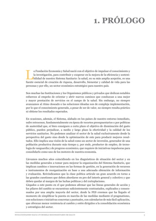 EVOLUCIONANDO HACIA UN MODELO SOCIOSANITARIO DE SALUD	 					 3
1. PRÓLOGO
L
a Fundación Economía y Salud nació con el objetivo de impulsar el conocimiento y
la investigación, para contribuir y cooperar en la mejora de la eficiencia y sosteni-
bilidad de nuestro Sistema Sanitario: la salud, en su más amplia acepción, es una
fuente esencial de creación de riqueza, desarrollo, bienestar y calidad de vida para las
personas y por ello, un sector económico estratégico para nuestro país.
Son muchas las Instituciones y los Organismos públicos y privados que dedican notables
esfuerzos al empeño de orientar y abrir nuevos caminos que conduzcan a una mejor
y mayor prestación de servicios en el campo de la salud. Sin embargo, no siempre
avanzamos al ritmo deseado o las soluciones ideadas son de compleja implementación,
por lo que el conocimiento generado, a pesar de ser de valor, no siempre resulta práctico
ni obtiene los resultados esperados.
En ocasiones, además, el Sistema, alabado en los países de nuestro entorno inmediato,
sufre retrocesos, fundamentalmente en época de recortes presupuestarios o por políticas
de austeridad que, si bien consiguen a corto plazo el objetivo de disminución del gasto
público, pueden perjudicar, a medio y largo plazo la efectividad y la calidad de los
servicios sanitarios. No podemos analizar el sector de la salud exclusivamente desde la
perspectiva del gasto sino desde la optimización de este para producir mejores resul-
tados. Ello implica una visión de la salud como un sector de inversión, generador de una
población productiva durante más tiempo y, por ende, productor de empleo, de tecno-
logía de vanguardia y de progreso económico, que requiere de iniciativas impulsoras para
consolidarlo como uno de los motores de nuestra economía.
Llevamos muchos años coincidiendo en los diagnósticos de situación del sector y en
las medidas generales a tomar para mejorar la organización del Sistema Sanitario, que
implican cambios e innovaciones en las formas de gestión, en la generación de recursos
e instrumentos de reorganización en base a una adecuada obtención de información
y evaluación. Reivindicamos que la clase política articule un gran acuerdo en torno a
las grandes cuestiones que deben abordarse en pro del interés general y colectivo y que
deben quedar al margen de las luchas políticas y del cortoplacismo.
Llegados a este punto en el que podemos afirmar que las líneas generales de acción y
los pilares del cambio se encuentran suficientemente contrastados, explicados y consen-
suados por una amplia mayoría del sector, desde la FES creemos que ha llegado el
momento de simplificar la puesta en marcha de las medidas mediante el pragmatismo,
con soluciones e iniciativas concretas y puntuales, con calendarios de más fácil aplicación,
que ofrezcan menor resistencia al cambio y estén dirigidos a la consolidación económica
y estratégica del sector.
 