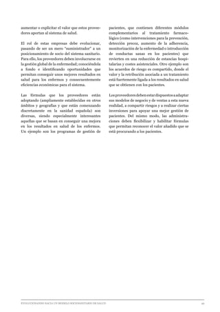 EVOLUCIONANDO HACIA UN MODELO SOCIOSANITARIO DE SALUD	 					 49
aumentar o explicitar el valor que estos provee-
dores aportan al sistema de salud.
El rol de estas empresas debe evolucionar,
pasando de ser un mero “suministrador” a un
posicionamiento de socio del sistema sanitario.
Para ello, los proveedores deben involucrarse en
la gestión global de la enfermedad; conociéndola
a fondo e identificando oportunidades que
permitan conseguir unos mejores resultados en
salud para los enfermos y consecuentemente
eficiencias económicas para el sistema.
Las fórmulas que los proveedores están
adoptando (ampliamente establecidas en otros
ámbitos y geografías y que están comenzando
discretamente en la sanidad española) son
diversas, siendo especialmente interesantes
aquellas que se basan en conseguir una mejora
en los resultados en salud de los enfermos.
Un ejemplo son los programas de gestión de
pacientes, que contienen diferentes módulos
complementarios al tratamiento farmaco-
lógico (como intervenciones para la prevención,
detección precoz, aumento de la adherencia,
monitorización de la enfermedad o introducción
de conductas sanas en los pacientes) que
revierten en una reducción de estancias hospi-
talarias y costes asistenciales. Otro ejemplo son
los acuerdos de riesgo es compartido, donde el
valor y la retribución asociada a un tratamiento
está fuertemente ligada a los resultados en salud
que se obtienen con los pacientes.
Losproveedoresdebenestardispuestosaadaptar
sus modelos de negocio y de ventas a esta nueva
realidad, a compartir riesgos y a realizar ciertas
inversiones para apoyar una mejor gestión de
pacientes. Del mismo modo, las administra-
ciones deben flexibilizar y habilitar fórmulas
que permitan reconocer el valor añadido que se
está procurando a los pacientes.
 