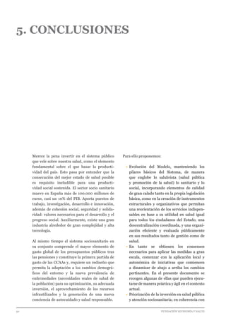 50 							 	 		 FUNDACIÓN ECONOMÍA Y SALUD
5. CONCLUSIONES
Merece la pena invertir en el sistema público
que vele sobre nuestra salud, como el elemento
fundamental sobre el que basar la producti-
vidad del país. Esto pasa por entender que la
consecución del mejor estado de salud posible
es requisito ineludible para una producti-
vidad social sostenida. El sector socio sanitario
mueve en España más de 100.000 millones de
euros, casi un 10% del PIB. Aporta puestos de
trabajo, investigación, desarrollo e innovación,
además de cohesión social, seguridad y solida-
ridad: valores necesarios para el desarrollo y el
progreso social. Auxiliarmente, existe una gran
industria alrededor de gran complejidad y alta
tecnología.
Al mismo tiempo el sistema sociosanitario en
su conjunto comprende el mayor elemento de
gasto global de los presupuestos públicos tras
las pensiones y constituye la primera partida de
gasto de las CCAAs y, requiere un rediseño que
permita la adaptación a los cambios demográ-
ficos del entorno y la nueva prevalencia de
enfermedades (necesidades reales de salud de
la población) para su optimización, su adecuada
inversión, el aprovechamiento de los recursos
infrautilizados y la generación de una nueva
conciencia de autocuidado y salud responsable.
Para ello proponemos:
•	Evolución del Modelo, manteniendo los
pilares básicos del Sistema, de manera
que englobe lo salubrista (salud pública
y promoción de la salud) lo sanitario y lo
social, incorporando elementos de calidad
de gran calado tanto en la propia legislación
básica, como en la creación de instrumentos
estructurales y organizativos que permitan
una reorientación de los servicios indispen-
sables en base a su utilidad en salud igual
para todos los ciudadanos del Estado, una
descentralización coordinada, y una organi-
zación eficiente y evaluada públicamente
en sus resultados tanto de gestión como de
salud.
•	En tanto se obtienen los consensos
necesarios para aplicar las medidas a gran
escala, comenzar con la aplicación local y
autonómica de iniciativas que comiencen
a dinamizar de abajo a arriba los cambios
pertinentes. En el presente documento se
recogen algunas de ellas que pueden ejecu-
tarse de manera práctica y ágil en el contexto
actual.
•	Priorización de la inversión en salud pública
y atención sociosanitaria; en coherencia con
 