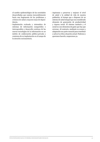 EVOLUCIONANDO HACIA UN MODELO SOCIOSANITARIO DE SALUD	 					 51
el cambio epidemiológico de las sociedades
desarrolladas que camina inexorablemente
hacía una hegemonía de los problemas y
crónicos de salud y mayores tasas de depen-
dencia.
•	Implantación evaluada y sistemática de
sistemas de información compartidos e
interoperables y desarrollo continuo de las
nuevas tecnologías de la información en un
ámbito de colaboración público-privada y
comienzo de su implantación en el campo de
la atención sociosanitaria.
•	Aspiramos a preservar y mejorar el nivel
de salud y la calidad de vida de nuestra
población, al tiempo que a disponer de un
sistema de salud integral que sea considerado
elemento de generación de productividad
y riqueza social. El sistema sanitario y el
social no son elementos de gasto que hay que
cercenar. Al contrario, mediante su avance y
adaptación son parte esencial para contribuir
a salvar la crítica situación actual. Podemos y
queremos hacerlo; empecemos ya.
 
