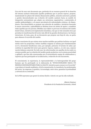 4 							 	 		 Fundación Economía y Salud
Con este fin nace este documento que, partiendo de un resumen general de la situación
del sistema sanitario destacando aquellos problemas que es preciso superar, propone,
manteniendo los pilares del sistema (financiación pública, atención universal y gratuita
y gestión descentralizada) una evolución del modelo sanitario hacia un modelo de
integración sociosanitaria que adapte sus estructuras organizativas y asistenciales al
cambio epidemiológico y a la mayor prevalencia de enfermedades crónicas y de depen-
dencia. Para desarrollarlo se propone una selección de medidas e iniciativas buscando
la mayor concreción y aplicabilidad en distintas áreas sin ánimo de agotar y completar
todas aquellas que son precisas. Medidas cuyo objeto es provocar el comienzo del cambio
desde la base, iniciativas de implantación inmediata, a las que se irán sumando otras que
permitan la transformación del sector más allá de las grandes declaraciones y las buenas
intenciones. Se trata, pues, de un documento que propone una hoja de ruta, un guión
para afianzar el recorrido del cambio.
Somos conscientes de que existen otras muchas medidas que podrían incluirse con igual
mérito entre las propuestas; incluso medidas exógenas al sistema pero fundamentadas
en él y claramente beneficiosas como, por ejemplo, potenciar el turismo de salud, que
confirma la capacidad del sector para generar riqueza, empleo y, en este caso, mejorar
nuestra balanza comercial. En todo caso, las seleccionadas son aquellas sin las cuales no
creemos posible que la evolución del modelo pueda producirse con la misma practicidad
y agilidad y que han sido consensuadas por el extraordinario equipo de colaboradores y
expertos que han participado en la elaboración y redacción de este documento.
El conocimiento, la experiencia, la representatividad y la heterogeneidad del grupo
humano que ha participado en la elaboración de “EVOLUCIONANDO HACIA UN
MODELO SOCIOSANITARIO PARA LA SALUD. Iniciativas para avanzar en el recorrido”
y que abarca el mundo académico, el de la comunicación, la consultoría, los profesionales
del sector, las empresas, la gestión y la tecnología, entre otros, garantiza la profundidad
y solvencia de su contenido.
En la FES esperamos que genere la misma ilusión e interés con que ha sido realizado.
Alberto Giménez
Presidente de la Fundación Economía y Salud
 
